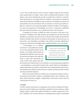 121CONHECIMENTOS DE SOCIOLOGIA
se vive. Não se pode tratá-los como se fossem “coelhos tirados de uma cartola”,
numa apresentação de mágica. Assim, temas escolhidos pelo professor e pelos
alunos, como menor abandonado, gravidez na adolescência, violência e criminali-
dade, desemprego, etc. são importantes no cotidiano e não podem ser tratados de
modo desconectado da realidade em que se inserem, mas também não devem ser
apresentados sem uma articulação com os conceitos e as teorias que podem ex-
plicá-los. A idéia de recorte aqui não signiﬁca “colcha de retalhos” nem fragmen-
tos, mas uma perspectiva de abordagem: há costura e composição, viabilizadas
pela intervenção do professor com o auxílio das teorias e dos conceitos.
A vantagem de se iniciar o trabalho de ensino com temas é evitar que os alu-
nos sintam a disciplina como algo estranho, sem entender por que têm mais uma
disciplina no currículo e para que ela serve. Discutir temas sempre que possível do
interesse imediato deles permite ao professor desencadear um processo que vai
desenvolver uma abordagem sociológica mais sólida de questões signiﬁcativas
sem que isso represente um trabalho muito complexo, abstrato e, por vezes, árido.
A desvantagem de se trabalhar
com temas é a necessidade de o profes-
sor ter uma capacidade analítica muito
grande e um amplo conhecimento da
realidade da sociedade em que vive,pois
do contrário será apenas uma saída para
tornar as aulas mais interessantes, ou,
como se disse acima, apenas uma rela-
ção de temas sem conexão entre si,com a história e as teorias que possam explicá-los
– uma banalização e uma perda de tempo. Não se pode reduzir essa abordagem a
coletar informações em jornais e revistas sobre esta ou aquela temática, pois é neces-
sário fundamentar o debate em bases teóricas e construir um discurso sobre os temas
com bases conceituais rigorosas.
Outros temas que podem ser incluídos em um programa: questão racial, et-
nocentrismo, preconceito, violência, sexualidade, gênero, meio ambiente, cida-
dania, direitos humanos, religião e religiosidade, movimentos sociais, meios de
comunicação de massa, etc.
c) Teorias
É muito comum encontrarem-se programas de Secretarias Estaduais de Educa-
ção ou de escolas isoladas que contenham conteúdos de teorias clássicas: análise
dialética (Marx), análise funcionalista (Durkheim) e análise compreensiva (We-
ber). Trabalhar com as teorias clássicas ou contemporâneas impõe a necessidade
... uma teoria “reconstrói”
a realidade, tentando dar
conta dos fatores que a
produziram e dos seus
possíveis desdobramentos.
 