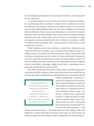 123CONHECIMENTOS DE SOCIOLOGIA
teorias dialogaram parcialmente com o pensamento de Marx, e isso explica parte
de seus argumentos.
O contexto histórico em que viveram esses autores, as inﬂuências intelectu-
ais e a participação deles nos debates e embates teóricos e políticos de seu tem-
po deﬁniram como cada um construiu seu arcabouço teórico e seus conceitos a
partir de bases epistemológicas diferentes. Para Marx, a dialética como método,
a historicidade das relações sociais como fundamento e os conceitos de modo de
produção, divisão social do trabalho, classe e luta de classes, revolução, ideologia,
alienação, mais-valia, capital, dentre outros, levaram-no a desenvolver a crítica
mais aguda ao sistema capitalista desde então. As idéias de contradição e conﬂito
nas relações sociais permearam todo o seu pensamento, e sem elas não se pode
compreender sua teoria.
Émile Durkheim, tendo como referência o positivismo, desenvolveu uma
visão funcionalista da sociedade, e para isso partiu do pressuposto de que a so-
ciedade em que vivia passava por uma crise que era, antes de tudo, moral, dado
o processo de desestruturação dos valores até então estabelecidos. Desenvolveu
sua teoria a partir dos conceitos de fato social, consciência coletiva, coerção e di-
visão do trabalho social, que remetiam aos de solidariedade mecânica e orgânica,
anomia, normalidade e patologia, religião, moral (laica) e instituição, coesão e
integração, que identiﬁcam seu pensamento.
Max Weber,partindo de outra matriz teórica,tinha no método compreensivo
seu ponto de partida, e utilizou a construção de tipos ideais como método heurís-
tico para apreender o fundamental na sociedade. Para ele, era necessário, além de
explicar, compreender – reconstruir – a
conexão de sentido da ação dos indiví-
duos, o desenvolvimento e os efeitos de
suas condutas nas relações sociais. Para
tanto, utilizou os conceitos de ação so-
cial, dominação, classes, castas, esta-
mentos e partidos para compreender
as ações e a divisão do poder nas dife-
rentes sociedades. Outro aspecto fun-
damental em sua teoria é a percepção
de um processo de racionalização cres-
cente da vida contemporânea – a que
chamou de desencantamento – e do modo como até a esfera religiosa sofreu suas
inﬂuências e acabou reforçando esse processo. Para tanto, seu maior esforço foi
analisar as diferentes éticas religiosas desde a Antiguidade até o Protestantismo.
O contexto histórico
em que viveram esses
autores, as inﬂuências
intelectuais e a
participação deles nos
debates (...) deﬁniram
como cada um construiu
seu arcabouço teórico ...
 