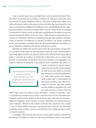 124 ORIENTAÇÕES CURRICULARES PARA O ENSINO MÉDIO
Caso se analise uma teoria contemporânea como a desenvolvida por Pierre
Bourdieu, é necessário que se conheça a trajetória de vida desse autor, bem como
sua inserção no espaço acadêmico francês. Além disso, é importante saber como
retirou da obra de cada um dos autores acima referidos algo para desenvolver sua
teoria e sua prática sociológica: de Durkheim, tirou a possibilidade de um conhe-
cimento cientíﬁco do mundo social; de Marx, extraiu a idéia de que a sociedade
é constituída de classes sociais em luta para a perpetuação da ordem ou para seu
questionamento; de Weber, levou em conta a idéia de que as representações so-
ciais que os indivíduos elaboram são fundamentais para dar sentido à realidade.
Assim, ao retomar e ao elaborar os conceitos de habitus e de campo, contribuiu
muito para entender a sociedade além das dicotomias indivíduo–sociedade, as-
pectos objetivos e subjetivos das relações individuais e sociais.
Optando por tomar esse recorte como centro de uma proposta programáti-
ca, o professor pode partir da apresentação da teoria do autor, reconstruindo-a
numa linguagem acessível mas rigorosa,tendo como referências principais alguns
temas e conceitos que podem ser destacados e discutidos com os alunos para
garantir a compreensão do papel de uma teoria cientíﬁca, sua linguagem, seus
objetos e métodos de pesquisa, e suas relações com a realidade. Não parece ra-
zoável e exeqüível, ou mesmo interes-
sante, percorrer todos os pressupostos
de uma teoria, nem todos os conceitos
que ela encerra ou seus desdobramen-
tos. Aqui cabe sempre uma seleção,
pode-se dizer que a “reconstrução” de
uma teoria cientíﬁca, nas ciências hu-
manas ou naturais, que deve atender
aos ﬁns didáticos especíﬁcos do nível
de ensino em que se insere (Chervel,
1990). Aqui, como nos outros recortes propostos – temas ou conceitos –, para
a economia do processo, teoria, temas e conceitos devem estar articulados pre-
viamente no discurso do professor, de modo que ﬁque claro que há uma neces-
sidade de integração entre a teoria e os temas abordados, não aparecendo esses
como exemplos arbitrários. Do mesmo modo, há uma coerência entre a teoria
e o uso de determinados conceitos, o que garante que o discurso de uma teoria
sociológica tenha sentido e possa ser reconhecido como válido quando se refere
ao mundo empírico.
A vantagem desse recorte está em que o aluno pode conhecer a história do
pensamento sociológico e assim ter uma visão geral dessa ciência e das possibi-
A diversidade de enfoques
teóricos permite-
lhe entender que um
fenômeno social não tem
apenas uma explicação ...
 