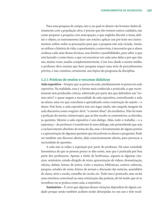 127CONHECIMENTOS DE SOCIOLOGIA
Para uma pesquisa de campo, isto é, na qual os alunos vão levantar dados di-
retamente com a população-alvo, é preciso que eles tomem outros cuidados, tais
como preparar a pesquisa com antecipação, o que engloba discutir o tema, deﬁ-
nir o objeto, os instrumentos; fazer um roteiro; aplicar um pré-teste nos instru-
mentos; enﬁm, todas as precauções para que a pesquisa não seja viciada. Assim,
ao utilizar a história de vida, o questionário, a entrevista, é necessário que o aluno
conheça cada uma dessas técnicas, seus limites e possibilidades, para saber o que
está fazendo e como fazer, o que vai encontrar em cada uma delas e por que elas
são, muitas vezes, usadas complementarmente. Com isso, desde o ensino médio,
o professor deve ensinar que fazer pesquisa requer uma série de procedimentos
prévios, e isso constitui, certamente, um tópico do programa da disciplina.
1.2.1 Práticas de ensino e recursos didáticos
Aula expositiva – Sempre que se pensa em aula, imediatamente se pensa em aula
expositiva. Na realidade, essa é a forma mais conhecida e praticada, o que recen-
temente tem produzido críticas, sobretudo por parte dos que defendem um “en-
sino ativo” e quase negam a necessidade da aula expositiva, centralizando a aula
no aluno, uma vez que concebem o aprendizado como construção do sujeito – o
aluno. Pois bem, a aula expositiva tem seu lugar ainda, não naquela imagem da
aula discursiva como magister dixit,“o mestre disse”, da escolástica. Não há mais
a preleção do mestre, ininterrupta, que ao ﬁm recebe os comentários, as dúvidas,
as questões. Mesmo a aula expositiva é um diálogo. Aliás, todo o trabalho – e a
esperança – do professor é transformá-la num diálogo, não pretendendo que seja
o esclarecimento absoluto do tema do dia, mas o levantamento de alguns pontos
e a apresentação de algumas questões que incentivem os alunos a perguntar. Pode
ser também um discurso aberto, aliás conscientemente aberto, para provocar a
necessidade de questões.
A aula não se reduz à exposição por parte do professor. Há uma variedade
fenomênica de que as pessoas pouco se dão conta, mas que é praticada por boa
parte dos professores. Apenas a título de lembrança, seguem-se algumas cita-
ções: seminário, estudo dirigido de texto, apresentação de vídeos, dramatização,
oﬁcina, debate, leitura de textos, visita a museus, bibliotecas, centros culturais,
parques, estudos do meio, leitura de jornais e discussão das notícias, assembléia
de classe, série e escola, conselho de escola, etc. Tudo isso é praticado, mas ou há
uma estreiteza conceitual ou uma rotinização das práticas, de tal modo que só se
reconhece ou se pratica como aula, a expositiva.
Seminários – É certo que algumas dessas variações dependem de algum cui-
dado porque senão também acabam sendo deturpadas no seu uso e têm resul-
 