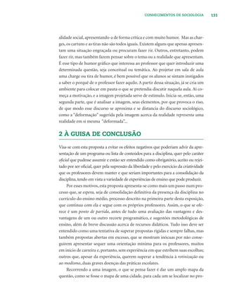 131CONHECIMENTOS DE SOCIOLOGIA
alidade social, apresentando-a de forma crítica e com muito humor. Mas as char-
ges, os cartuns e as tiras não são todos iguais. Existem alguns que apenas apresen-
tam uma situação engraçada ou procuram fazer rir. Outros, entretanto, podem
fazer rir, mas também fazem pensar sobre o tema ou a realidade que apresentam.
É esse tipo de humor gráﬁco que interessa ao professor que quer introduzir uma
determinada questão, seja conceitual ou temática. Ao projetar em sala de aula
uma charge ou tira de humor, é bem possível que os alunos se sintam instigados
a saber o porquê de o professor fazer aquilo. A partir dessa situação, já se cria um
ambiente para colocar em pauta o que se pretendia discutir naquela aula. Aí co-
meça a motivação, e a imagem projetada serve de estímulo. Inicia-se, então, uma
segunda parte, que é analisar a imagem, seus elementos, por que provoca o riso,
de que modo esse discurso se aproxima e se distancia do discurso sociológico,
como a “deformação” sugerida pela imagem acerca da realidade representa uma
realidade em si mesma “deformada”...
2 À GUISA DE CONCLUSÃO
Visa-se com esta proposta a evitar os efeitos negativos que poderiam advir da apre-
sentação de um programa ou lista de conteúdos para a disciplina, quer pelo caráter
oﬁcial que pudesse assumir e então ser entendido como obrigatório, aceito ou rejei-
tado por ser oﬁcial, quer pela supressão da liberdade e pelo exercício da criatividade
que os professores devem manter e que seriam importantes para a consolidação da
disciplina, tendo em vista a variedade de experiências de ensino que pode produzir.
Por esses motivos, esta proposta apresenta-se como mais um passo num pro-
cesso que, se espera, seja de consolidação deﬁnitiva da presença da disciplina no
currículo do ensino médio, processo descrito na primeira parte desta exposição,
que continua com ela e segue com os próprios professores. Assim, o que se ofe-
rece é um ponto de partida, antes de tudo uma avaliação das vantagens e des-
vantagens de um ou outro recorte programático, e sugestões metodológicas de
ensino, além de breve discussão acerca de recursos didáticos. Tudo isso deve ser
entendido como uma tentativa de superar propostas rígidas e sempre falhas, mas
também propostas abertas em excesso, que se mostram inócuas por não conse-
guirem apresentar sequer uma orientação mínima para os professores, muitos
em início de carreira e, portanto, sem experiência em que estribem suas escolhas;
outros que, apesar da experiência, querem superar a tendência à rotinização ou
ao modismo, duas graves doenças das práticas escolares.
Recorrendo a uma imagem, o que se pensa fazer é dar um amplo mapa da
questão, como se fosse o mapa de uma cidade, para cada um se localizar no pro-
 