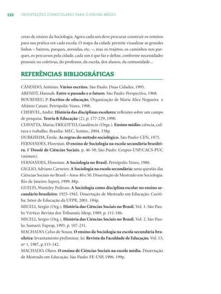132 ORIENTAÇÕES CURRICULARES PARA O ENSINO MÉDIO
cesso de ensino da Sociologia.Agora cada um deve procurar construir os roteiros
para sua prática em cada escola. O mapa da cidade permite visualizar as grandes
linhas – bairros, parques, avenidas, etc. –, mas os trajetos, os caminhos nos par-
ques, os percursos pela cidade, cada um é que faz e deﬁne, conforme necessidades
pessoais ou coletivas, do professor, da escola, dos alunos, da comunidade...
REFERÊNCIAS BIBLIOGRÁFICAS
CÂNDIDO, Antônio. Vários escritos. São Paulo: Duas Cidades, 1995.
ARENDT, Hannah. Entre o passado e o futuro. São Paulo: Perspectiva, 1968.
BOURDIEU, P. Escritos de educação. Organização de Maria Alice Nogueira e
Afrânio Catani. Petrópolis: Vozes, 1998.
CHERVEL,André. História das disciplinas escolares: reﬂexões sobre um campo
de pesquisa. Teoria & Educação (2), p. 177-229, 1990.
CIAVATTA, Maria; FRIGOTTO, Gaudêncio (Orgs.). Ensino médio: ciência, cul-
tura e trabalho. Brasília: MEC, Semtec, 2004. 338p.
DURKHEIM, Émile. As regras do método sociológico. São Paulo: CEN, 1975.
FERNANDES, Florestan. O ensino de Sociologia na escola secundária brasilei-
ra. 1º
Dossiê de Ciências Sociais. p. 46-58, São Paulo: Ceupes-USP/CACS-PUC
(mimeo).
FERNANDES, Florestan. A Sociologia no Brasil. Petrópolis: Vozes, 1980.
GIGLIO,Adriano Carneiro. A Sociologia na escola secundária: uma questão das
Ciências Sociais no Brasil – Anos 40 e 50. Dissertação de Mestrado em Sociologia.
Rio de Janeiro: Iuperj, 1999. 88p.
GUELFI, Wanirley Pedroso. A Sociologia como disciplina escolar no ensino se-
cundário brasileiro: 1925-1942. Dissertação de Mestrado em Educação. Curiti-
ba: Setor de Educação da UFPR, 2001. 194p.
MICELI, Sergio (Org.). História das Ciências Sociais no Brasil. Vol. 1. São Pau-
lo: Vértice; Revista dos Tribunais; Idesp, 1989. p. 111-186.
MICELI, Sergio (Org.). História das Ciências Sociais no Brasil. Vol. 2. São Pau-
lo: Sumaré; Fapesp, 1995. p. 107-231.
MACHADO, Celso de Souza. O ensino da Sociologia na escola secundária bra-
sileira: levantamento preliminar. In: Revista da Faculdade de Educação. Vol. 13,
nº 1, 1987, p.115-142.
MACHADO, Olavo. O ensino de Ciências Sociais na escola média. Dissertação
de Mestrado em Educação. São Paulo: FE-USP, 1996. 199p.
 