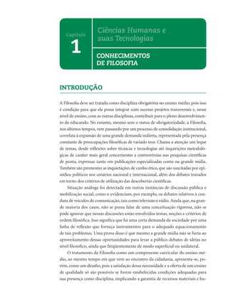 INTRODUÇÃO
A Filosoﬁa deve ser tratada como disciplina obrigatória no ensino médio, pois isso
é condição para que ela possa integrar com sucesso projetos transversais e, nesse
nível de ensino, com as outras disciplinas, contribuir para o pleno desenvolvimen-
to do educando. No entanto, mesmo sem o status de obrigatoriedade, a Filosoﬁa,
nos últimos tempos, vem passando por um processo de consolidação institucional,
correlata à expansão de uma grande demanda indireta, representada pela presença
constante de preocupações ﬁlosóﬁcas de variado teor. Chama a atenção um leque
de temas, desde reﬂexões sobre técnicas e tecnologias até inquirições metodoló-
gicas de caráter mais geral concernentes a controvérsias nas pesquisas cientíﬁcas
de ponta, expressas tanto em publicações especializadas como na grande mídia.
Também são prementes as inquietações de cunho ético, que são suscitadas por epi-
sódios políticos nos cenários nacional e internacional, além dos debates travados
em torno dos critérios de utilização das descobertas cientíﬁcas.
Situação análoga foi detectada em outras instâncias de discussão pública e
mobilização social, como o evidenciam, por exemplo, os debates relativos à con-
duta de veículos de comunicação, tais como televisão e rádio.Ainda que, na gran-
de maioria dos casos, não se possa falar de uma conceituação rigorosa, não se
pode ignorar que nessas discussões estão envolvidos temas, noções e critérios de
ordem ﬁlosóﬁca. Isso signiﬁca que há uma certa demanda da sociedade por uma
linha de reﬂexão que forneça instrumentos para o adequado equacionamento
de tais problemas. Uma prova disso é que mesmo a grande mídia não se furta ao
aproveitamento dessas oportunidades para levar a público debates de idéias no
nível ﬁlosóﬁco, ainda que freqüentemente de modo superﬁcial ou unilateral.
O tratamento da Filosoﬁa como um componente curricular do ensino mé-
dio, ao mesmo tempo em que vem ao encontro da cidadania, apresenta-se, po-
rém, como um desaﬁo, pois a satisfação dessa necessidade e a oferta de um ensino
de qualidade só são possíveis se forem estabelecidas condições adequadas para
sua presença como disciplina, implicando a garantia de recursos materiais e hu-
1
Capítulo
Ciências Humanas e
suas Tecnologias
CONHECIMENTOS
DE FILOSOFIA
 