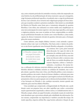 17CONHECIMENTOS DE FILOSOFIA
seja, como conjunto particular de conteúdos e técnicas, todos eles amparados em
uma história rica de problematização de temas essenciais e que, por conseguinte,
exige formação proﬁssional especíﬁca, só podendo estar a cargo de proﬁssionais
da área. Caso contrário, ela se tornaria uma vulgarização perigosa de boas inten-
ções que só podem conduzir a péssimos resultados. Cabe insistir na centralidade
da História da Filosoﬁa como fonte para o tratamento adequado de questões
ﬁlosóﬁcas. Com efeito, não realizamos no ensino médio uma simpliﬁcação ou
uma mera antecipação do ensino superior e sim uma etapa especíﬁca, com regras
e exigências próprias, mas essas só podem ser bem compreendidas ou satisfei-
tas por proﬁssionais formados em contato com o texto ﬁlosóﬁco e, desse modo,
capazes de oferecer tratamento elevado de questões relevantes para a formação
plena dos nossos estudantes.
Como sabemos, uma simples didática (mesmo a mais animada e aparen-
temente crítica) não é por si só ﬁlosóﬁca. Não basta então o talento do profes-
sor se não houver igualmente uma formação ﬁlosóﬁca adequada e, de preferên-
cia, contínua. Isto é, pois, parte essencial
desta discussão. Ser capaz de valer-se de
elementos do cotidiano pode tornar rica,
por exemplo, uma aula de Física, mas não
torna um discurso sobre a natureza uma
aula de Física, no sentido disciplinar que
estamos dispostos, coletiva e institucio-
nalmente, a reconhecer. Da mesma for-
ma, a utilização de valorosos materiais didáticos pode ligar um conhecimento
ﬁlosóﬁco abstrato à realidade, inclusive ao cotidiano do estudante, mas a sim-
ples alusão a questões éticas não é ética, nem ﬁlosoﬁa política a mera menção a
questões políticas, não sendo o desejo de formar cidadãos o suﬁciente para uma
leitura ﬁlosóﬁca, uma vez que tampouco é prerrogativa exclusiva da Filosoﬁa um
pensamento crítico ou a preocupação com os destinos da humanidade. Com isso,
a boa formação em Filosoﬁa é, sim, condição necessária, mesmo quando não
suﬁciente, para uma boa didática ﬁlosóﬁca.
Uma sociedade que compreenda a obrigatoriedade da Filosoﬁa não a pode
desejar como um pequeno luxo, um saber supérﬂuo que venha a acrescentar
noções aparentemente requintadas a saberes outros, os verdadeiramente úteis. A
Filosoﬁa cumpre, aﬁnal, um papel formador, articulando noções de modo bem
mais duradouro que o porventura afetado pela volatilidade das informações. Por
isso mesmo, compreender sua importância é também conceder-lhe tempo. De
modo especíﬁco, importa atribuir-lhe carga horária suﬁciente à ﬁxação do que
A Filosoﬁa cumpre, aﬁnal,
um papel formador,
articulando noções
de modo bem mais
duradouro...
 