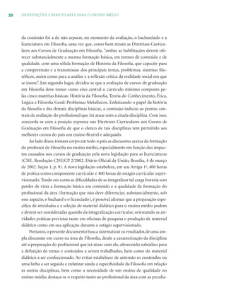 20 ORIENTAÇÕES CURRICULARES PARA O ENSINO MÉDIO
da comissão foi a de não separar, no momento da avaliação, o bacharelado e a
licenciatura em Filosoﬁa, uma vez que, como bem rezam as Diretrizes Curricu-
lares aos Cursos de Graduação em Filosoﬁa, “ambas as habilitações devem ofe-
recer substancialmente a mesma formação básica, em termos de conteúdo e de
qualidade, com uma sólida formação de História da Filosoﬁa, que capacite para
a compreensão e a transmissão dos principais temas, problemas, sistemas ﬁlo-
sóﬁcos, assim como para a análise e a reﬂexão crítica da realidade social em que
se insere”. Em segundo lugar, decidiu-se que a avaliação de cursos de graduação
em Filosoﬁa deve tomar como eixo central o currículo mínimo composto pe-
las cinco matérias básicas: História da Filosoﬁa, Teoria do Conhecimento, Ética,
Lógica e Filosoﬁa Geral: Problemas Metafísicos. Enfatizando o papel da história
da ﬁlosoﬁa e das demais disciplinas básicas, a comissão indicou os pontos cen-
trais da avaliação do proﬁssional que irá atuar com a citada disciplina. Com isso,
concorda-se com a posição expressa nas Diretrizes Curriculares aos Cursos de
Graduação em Filosoﬁa de que o elenco de tais disciplinas tem permitido aos
melhores cursos do país um ensino ﬂexível e adequado.
Ao lado disso, tomam corpo em todo o país as discussões acerca da formação
do professor de Filosoﬁa no ensino médio, especialmente em função dos impac-
tos causados nos cursos de graduação pela nova legislação para as licenciaturas
(CNE. Resolução CNE/CP 2/2002. Diário Oﬁcial da União, Brasília, 4 de março
de 2002. Seção 1, p. 9). A nova legislação estabelece, em seu Artigo 1o
, 400 horas
de prática como componente curricular e 400 horas de estágio curricular super-
visionado. Tendo em conta as diﬁculdades de se integralizar tal carga horária sem
perder de vista a formação básica em conteúdo e a qualidade da formação do
proﬁssional da área (formação que não deve diferenciar, substancialmente, sob
esse aspecto, o bacharel e o licenciado), é possível aﬁrmar que a preparação espe-
cíﬁca de atividades e a seleção de material didático para o ensino médio podem
e devem ser consideradas quando da integralização curricular, orientando as ati-
vidades práticas previstas tanto em oﬁcinas de pesquisa e produção de material
didático como em sua aplicação durante o estágio supervisionado.
Portanto,o presente documento busca sistematizar os resultados de uma am-
pla discussão em curso na área de Filosoﬁa, desde a caracterização da disciplina
até a preparação do proﬁssional que irá atuar com ela, oferecendo subsídios para
a deﬁnição de temas e conteúdos a serem trabalhados, bem como do material
didático a ser confeccionado. Ao evitar estabelecer de antemão os conteúdos ou
uma linha a ser seguida e enfatizar ainda a especiﬁcidade da Filosoﬁa em relação
às outras disciplinas, bem como a necessidade de um ensino de qualidade no
ensino médio, destaca-se o respeito tanto ao proﬁssional da área com as peculia-
 