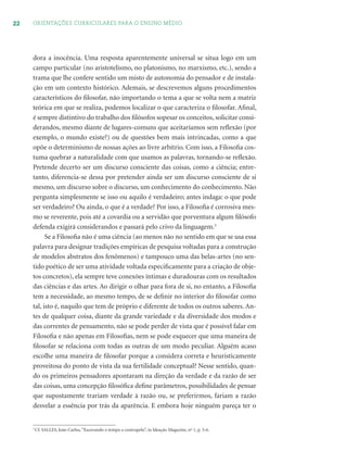 22 ORIENTAÇÕES CURRICULARES PARA O ENSINO MÉDIO
dora a inocência. Uma resposta aparentemente universal se situa logo em um
campo particular (no aristotelismo, no platonismo, no marxismo, etc.), sendo a
trama que lhe confere sentido um misto de autonomia do pensador e de instala-
ção em um contexto histórico. Ademais, se descrevemos alguns procedimentos
característicos do ﬁlosofar, não importando o tema a que se volta nem a matriz
teórica em que se realiza, podemos localizar o que caracteriza o ﬁlosofar. Aﬁnal,
é sempre distintivo do trabalho dos ﬁlósofos sopesar os conceitos, solicitar consi-
derandos, mesmo diante de lugares-comuns que aceitaríamos sem reﬂexão (por
exemplo, o mundo existe?) ou de questões bem mais intrincadas, como a que
opõe o determinismo de nossas ações ao livre arbítrio. Com isso, a Filosoﬁa cos-
tuma quebrar a naturalidade com que usamos as palavras, tornando-se reﬂexão.
Pretende decerto ser um discurso consciente das coisas, como a ciência; entre-
tanto, diferencia-se dessa por pretender ainda ser um discurso consciente de si
mesmo, um discurso sobre o discurso, um conhecimento do conhecimento. Não
pergunta simplesmente se isso ou aquilo é verdadeiro; antes indaga: o que pode
ser verdadeiro? Ou ainda, o que é a verdade? Por isso, a Filosoﬁa é corrosiva mes-
mo se reverente, pois até a covardia ou a servidão que porventura algum ﬁlósofo
defenda exigirá considerandos e passará pelo crivo da linguagem.3
Se a Filosoﬁa não é uma ciência (ao menos não no sentido em que se usa essa
palavra para designar tradições empíricas de pesquisa voltadas para a construção
de modelos abstratos dos fenômenos) e tampouco uma das belas-artes (no sen-
tido poético de ser uma atividade voltada especiﬁcamente para a criação de obje-
tos concretos), ela sempre teve conexões íntimas e duradouras com os resultados
das ciências e das artes. Ao dirigir o olhar para fora de si, no entanto, a Filosoﬁa
tem a necessidade, ao mesmo tempo, de se deﬁnir no interior do ﬁlosofar como
tal, isto é, naquilo que tem de próprio e diferente de todos os outros saberes. An-
tes de qualquer coisa, diante da grande variedade e da diversidade dos modos e
das correntes de pensamento, não se pode perder de vista que é possível falar em
Filosoﬁa e não apenas em Filosoﬁas, nem se pode esquecer que uma maneira de
ﬁlosofar se relaciona com todas as outras de um modo peculiar. Alguém acaso
escolhe uma maneira de ﬁlosofar porque a considera correta e heuristicamente
proveitosa do ponto de vista da sua fertilidade conceptual? Nesse sentido, quan-
do os primeiros pensadores apontaram na direção da verdade e da razão de ser
das coisas, uma concepção ﬁlosóﬁca deﬁne parâmetros, possibilidades de pensar
que supostamente trariam verdade à razão ou, se preferirmos, fariam a razão
desvelar a essência por trás da aparência. E embora hoje ninguém pareça ter o
3
Cf. SALLES, João Carlos,“Escovando o tempo a contrapelo”, in Ideação Magazine, nº 1, p. 5-6.
 