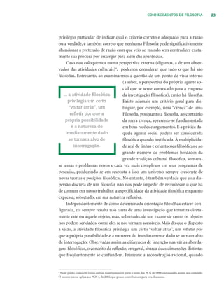 23CONHECIMENTOS DE FILOSOFIA
privilégio particular de indicar qual o critério correto e adequado para a razão
ou a verdade, é também correto que nenhuma Filosoﬁa pode signiﬁcativamente
abandonar a pretensão de razão com que veio ao mundo sem contradizer exata-
mente sua procura por enxergar para além das aparências.
Caso nos coloquemos numa perspectiva externa (digamos, a de um obser-
vador das atividades culturais)4
, podemos considerar que tudo o que há são
ﬁlosoﬁas. Entretanto, ao examinarmos a questão de um ponto de vista interno
(a saber, a perspectiva do próprio agente so-
cial que se sente convocado para a empresa
da investigação ﬁlosóﬁca), então há ﬁlosoﬁa.
Existe ademais um critério geral para dis-
tinguir, por exemplo, uma “crença” de uma
Filosoﬁa, porquanto a ﬁlosoﬁa, ao contrário
da mera crença, apresenta-se fundamentada
em boas razões e argumentos. E a prática da-
quele agente social poderá ser considerada
ﬁlosóﬁca quando justiﬁcada. À multiplicida-
de real de linhas e orientações ﬁlosóﬁcas e ao
grande número de problemas herdados da
grande tradição cultural ﬁlosóﬁca, somam-
se temas e problemas novos e cada vez mais complexos em seus programas de
pesquisa, produzindo-se em resposta a isso um universo sempre crescente de
novas teorias e posições ﬁlosóﬁcas. No entanto, é também verdade que essa dis-
persão discreta de um ﬁlosofar não nos pode impedir de reconhecer o que há
de comum em nosso trabalho: a especiﬁcidade da atividade ﬁlosóﬁca enquanto
expressa, sobretudo, em sua natureza reﬂexiva.
Independentemente de como determinada orientação ﬁlosóﬁca estiver con-
ﬁgurada, ela sempre resulta não tanto de uma investigação que tematiza direta-
mente este ou aquele objeto, mas, sobretudo, de um exame de como os objetos
nos podem ser dados, como eles se nos tornam acessíveis. Mais do que o disposto
à visão, a atividade ﬁlosóﬁca privilegia um certo “voltar atrás”, um reﬂetir por
que a própria possibilidade e a natureza do imediatamente dado se tornam alvo
de interrogação. Observadas assim as diferenças de intenção nas várias aborda-
gens ﬁlosóﬁcas, o conceito de reﬂexão, em geral, abarca duas dimensões distintas
que freqüentemente se confundem. Primeira: a reconstrução racional, quando
... a atividade ﬁlosóﬁca
privilegia um certo
“voltar atrás”, um
reﬂetir por que a
própria possibilidade
e a natureza do
imediatamente dado
se tornam alvo de
interrogação.
4
Neste ponto, como em vários outros, mantivemos em parte o texto dos PCN de 1999, endossando, assim, seu conteúdo.
O mesmo não se aplica aos PCN+, de 2002, que pouco contribuíram para esta discussão.
 