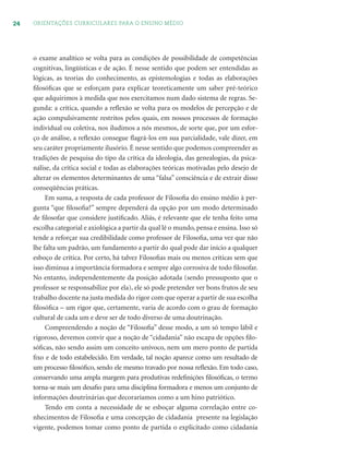 24 ORIENTAÇÕES CURRICULARES PARA O ENSINO MÉDIO
o exame analítico se volta para as condições de possibilidade de competências
cognitivas, lingüísticas e de ação. É nesse sentido que podem ser entendidas as
lógicas, as teorias do conhecimento, as epistemologias e todas as elaborações
ﬁlosóﬁcas que se esforçam para explicar teoreticamente um saber pré-teórico
que adquirimos à medida que nos exercitamos num dado sistema de regras. Se-
gunda: a crítica, quando a reﬂexão se volta para os modelos de percepção e de
ação compulsivamente restritos pelos quais, em nossos processos de formação
individual ou coletiva, nos iludimos a nós mesmos, de sorte que, por um esfor-
ço de análise, a reﬂexão consegue ﬂagrá-los em sua parcialidade, vale dizer, em
seu caráter propriamente ilusório. É nesse sentido que podemos compreender as
tradições de pesquisa do tipo da crítica da ideologia, das genealogias, da psica-
nálise, da crítica social e todas as elaborações teóricas motivadas pelo desejo de
alterar os elementos determinantes de uma “falsa” consciência e de extrair disso
conseqüências práticas.
Em suma, a resposta de cada professor de Filosoﬁa do ensino médio à per-
gunta “que ﬁlosoﬁa?” sempre dependerá da opção por um modo determinado
de ﬁlosofar que considere justiﬁcado. Aliás, é relevante que ele tenha feito uma
escolha categorial e axiológica a partir da qual lê o mundo, pensa e ensina. Isso só
tende a reforçar sua credibilidade como professor de Filosoﬁa, uma vez que não
lhe falta um padrão, um fundamento a partir do qual pode dar início a qualquer
esboço de crítica. Por certo, há talvez Filosoﬁas mais ou menos críticas sem que
isso diminua a importância formadora e sempre algo corrosiva de todo ﬁlosofar.
No entanto, independentemente da posição adotada (sendo pressuposto que o
professor se responsabilize por ela), ele só pode pretender ver bons frutos de seu
trabalho docente na justa medida do rigor com que operar a partir de sua escolha
ﬁlosóﬁca – um rigor que, certamente, varia de acordo com o grau de formação
cultural de cada um e deve ser de todo diverso de uma doutrinação.
Compreendendo a noção de “Filosoﬁa” desse modo, a um só tempo lábil e
rigoroso, devemos convir que a noção de “cidadania” não escapa de opções ﬁlo-
sóﬁcas, não sendo assim um conceito unívoco, nem um mero ponto de partida
ﬁxo e de todo estabelecido. Em verdade, tal noção aparece como um resultado de
um processo ﬁlosóﬁco, sendo ele mesmo travado por nossa reﬂexão. Em todo caso,
conservando uma ampla margem para produtivas redeﬁnições ﬁlosóﬁcas, o termo
torna-se mais um desaﬁo para uma disciplina formadora e menos um conjunto de
informações doutrinárias que decoraríamos como a um hino patriótico.
Tendo em conta a necessidade de se esboçar alguma correlação entre co-
nhecimentos de Filosoﬁa e uma concepção de cidadania presente na legislação
vigente, podemos tomar como ponto de partida o explicitado como cidadania
 