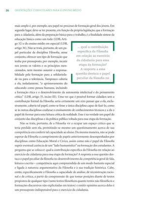 26 ORIENTAÇÕES CURRICULARES PARA O ENSINO MÉDIO
mais amplo é, por exemplo, seu papel no processo de formação geral dos jovens. Em
segundo lugar, deve-se ter presente, em função da própria legislação, que a formação
para a cidadania, além da preparação básica para o trabalho, é a ﬁnalidade síntese da
educação básica como um todo (LDB, Arti-
go 32) e do ensino médio em especial (LDB,
artigo 36). Não se trata, portanto, de um pa-
pel particular da disciplina Filosoﬁa, nesse
conjunto, oferecer um tipo de formação que
tenha por pressuposto, por exemplo, incutir
nos jovens os valores e os princípios men-
cionados, nem mesmo assumir a responsa-
bilidade pela formação para a solidarieda-
de ou para a tolerância. Tampouco caberia
a ela, isoladamente, “o aprimoramento do
educando como pessoa humana, incluindo
a formação ética e o desenvolvimento da autonomia intelectual e do pensamento
crítico” (LDB, artigo 35, inciso III). Uma vez que é possível formar cidadãos sem a
contribuição formal da Filosoﬁa, seria certamente um erro pensar que a ela, exclu-
sivamente, caberia tal papel, como se fosse a única disciplina capaz de fazê-lo, como
se às outras disciplinas coubesse o ensinamento de conhecimentos técnicos e a ela o
papel de formar para uma leitura crítica da realidade. Esse é na verdade um papel do
conjunto das disciplinas e da política pública voltada para essa etapa da formação.
Não se trata, portanto, de a Filosoﬁa vir a ocupar um espaço crítico que se
teria perdido sem ela, permitindo-se mesmo um questionamento acerca de sua
competência em conferir tal capacidade ao aluno.Da mesma maneira,não se pode
esperar da Filosoﬁa o cumprimento de papéis anteriormente desempenhados por
disciplinas como Educação Moral e Cívica, assim como não é papel da Filosoﬁa
suprir eventual carência de um“lado humanístico”na formação dos estudantes.A
pergunta que se coloca é: qual a contribuição especíﬁca da Filosoﬁa em relação ao
exercício da cidadania para essa etapa da formação? A resposta a essa questão des-
taca o papel peculiar da ﬁlosoﬁa no desenvolvimento da competência geral de fala,
leitura e escrita – competência aqui compreendida de um modo bastante especial
e ligada à natureza argumentativa da Filosoﬁa e à sua tradição histórica. Cabe,
então, especiﬁcamente à Filosoﬁa a capacidade de análise, de reconstrução racio-
nal e de crítica, a partir da compreensão de que tomar posições diante de textos
propostos de qualquer tipo (tanto textos ﬁlosóﬁcos quanto textos não ﬁlosóﬁcos e
formações discursivas não explicitadas em textos) e emitir opiniões acerca deles é
um pressuposto indispensável para o exercício da cidadania.
... qual a contribuição
especíﬁca da Filosoﬁa
em relação ao exercício
da cidadania para essa
etapa da formação?
A resposta a essa
questão destaca o papel
peculiar da ﬁlosoﬁa no
 