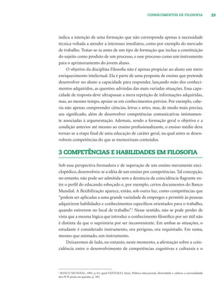 29CONHECIMENTOS DE FILOSOFIA
indica a intenção de uma formação que não corresponda apenas à necessidade
técnica voltada a atender a interesses imediatos, como por exemplo do mercado
de trabalho. Tratar-se-ia antes de um tipo de formação que inclua a constituição
do sujeito como produto de um processo, e esse processo como um instrumento
para o aprimoramento do jovem aluno.
O objetivo da disciplina Filosoﬁa não é apenas propiciar ao aluno um mero
enriquecimento intelectual. Ela é parte de uma proposta de ensino que pretende
desenvolver no aluno a capacidade para responder, lançando mão dos conheci-
mentos adquiridos, as questões advindas das mais variadas situações. Essa capa-
cidade de resposta deve ultrapassar a mera repetição de informações adquiridas,
mas, ao mesmo tempo, apoiar-se em conhecimentos prévios. Por exemplo, cabe-
ria não apenas compreender ciências, letras e artes, mas, de modo mais preciso,
seu signiﬁcado, além de desenvolver competências comunicativas intimamen-
te associadas à argumentação. Ademais, sendo a formação geral o objetivo e a
condição anterior até mesmo ao ensino proﬁssionalizante, o ensino médio deve
tornar-se a etapa ﬁnal de uma educação de caráter geral, na qual antes se desen-
volvem competências do que se memorizam conteúdos.
3 COMPETÊNCIAS E HABILIDADES EM FILOSOFIA
Sob essa perspectiva formadora e de superação de um ensino meramente enci-
clopédico, desenvolveu-se a idéia de um ensino por competências. Tal concepção,
no entanto, não pode ser admitida sem a denúncia da coincidência ﬂagrante en-
tre o perﬁl do educando esboçado e, por exemplo, certos documentos do Banco
Mundial. A ﬂexibilização aparece, então, sob outra luz, como competências que
“podem ser aplicadas a uma grande variedade de empregos e permitir às pessoas
adquirirem habilidades e conhecimentos especíﬁcos orientados para o trabalho,
quando estiverem no local de trabalho”.3
Nesse sentido, não se pode perder de
vista que a mesma lógica que introduz o conhecimento ﬁlosóﬁco por ser útil não
é distinta da que o suprimiria por ser inconveniente. Em ambas as situações, o
estudante é considerado instrumento, ora perigoso, ora requintado. Em suma,
mesmo que animado, um instrumento.
Deixaremos de lado, no entanto, neste momento, a aﬁrmação sobre a coin-
cidência entre o desenvolvimento de competências cognitivas e culturais e o
6
BANCO MUNDIAL, 1995, p. 63, apud SANTIAGO, Anna, Política educacional, diversidade e cultura: a racionalidade
dos PCN posta em questão, p. 503.
 