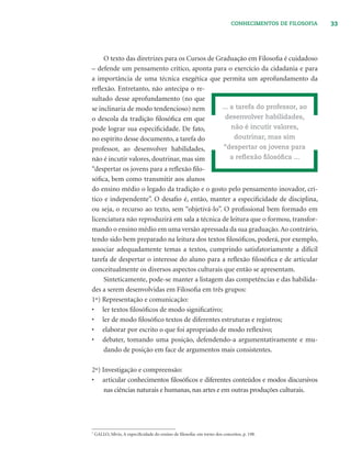 33CONHECIMENTOS DE FILOSOFIA
O texto das diretrizes para os Cursos de Graduação em Filosoﬁa é cuidadoso
– defende um pensamento crítico, aponta para o exercício da cidadania e para
a importância de uma técnica exegética que permita um aprofundamento da
reﬂexão. Entretanto, não antecipa o re-
sultado desse aprofundamento (no que
se inclinaria de modo tendencioso) nem
o descola da tradição ﬁlosóﬁca em que
pode lograr sua especiﬁcidade. De fato,
no espírito desse documento, a tarefa do
professor, ao desenvolver habilidades,
não é incutir valores, doutrinar, mas sim
“despertar os jovens para a reﬂexão ﬁlo-
sóﬁca, bem como transmitir aos alunos
do ensino médio o legado da tradição e o gosto pelo pensamento inovador, crí-
tico e independente”. O desaﬁo é, então, manter a especiﬁcidade de disciplina,
ou seja, o recurso ao texto, sem “objetivá-lo”. O proﬁssional bem formado em
licenciatura não reproduzirá em sala a técnica de leitura que o formou, transfor-
mando o ensino médio em uma versão apressada da sua graduação.Ao contrário,
tendo sido bem preparado na leitura dos textos ﬁlosóﬁcos, poderá, por exemplo,
associar adequadamente temas a textos, cumprindo satisfatoriamente a difícil
tarefa de despertar o interesse do aluno para a reﬂexão ﬁlosóﬁca e de articular
conceitualmente os diversos aspectos culturais que então se apresentam.
Sinteticamente, pode-se manter a listagem das competências e das habilida-
des a serem desenvolvidas em Filosoﬁa em três grupos:
1º) Representação e comunicação:
• ler textos ﬁlosóﬁcos de modo signiﬁcativo;
• ler de modo ﬁlosóﬁco textos de diferentes estruturas e registros;
• elaborar por escrito o que foi apropriado de modo reﬂexivo;
• debater, tomando uma posição, defendendo-a argumentativamente e mu-
dando de posição em face de argumentos mais consistentes.
2º) Investigação e compreensão:
• articular conhecimentos ﬁlosóﬁcos e diferentes conteúdos e modos discursivos
nas ciências naturais e humanas, nas artes e em outras produções culturais.
... a tarefa do professor, ao
desenvolver habilidades,
não é incutir valores,
doutrinar, mas sim
“despertar os jovens para
a reﬂexão ﬁlosóﬁca ...
7
GALLO, Sílvio, A especiﬁcidade do ensino de ﬁlosoﬁa: em torno dos conceitos, p. 198.
 