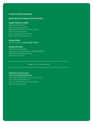 4 ORIENTAÇÕES CURRICULARES PARA O ENSINO MÉDIO
Secretaria de Educação Básica
Departamento de Políticas de Ensino Médio
Equipe Técnica do DPEM
Alípio dos Santos Neto
Maria de Lourdes Lazzari
Maria Eveline Pinheiro Villar de Queiroz
Marlúcia Delﬁno Amaral
Mirna França da Silva de Araújo
Pedro Tomaz de Oliveira Neto
Projeto Gráﬁco
Eduardo Meneses | Quiz Design Gráﬁco
Revisão de Textos
Liberdade de Expressão
Lunalva da Conceição Gomes – DPEM/SEB/MEC
PROSA Produção Editorial Ltda
TDA Desenho e Arte
Tiragem: 120.041 exemplares
Ministério da Educação
Secretaria de Educação Básica
Esplanada dos Ministérios, Bloco L, sala 500
CEP: 70.047-900 Brasília – DF
Tel. (061) 2104-8010 Fax: (61) 2104-9643
http:// www.mec.gov.br
 