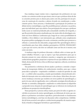 47CONHECIMENTOS DE GEOGRAFIA
Essa mudança requer muitas vezes a organização dos professores em suas
escolas e no contexto escolar em que atuam, uma vez que o professor deixa de dar
os conceitos prontos para os alunos para, junto com eles, participar de um pro-
cesso de construção de conceitos e saberes, levando em consideração o conhe-
cimento prévio. Nesse processo, é fundamental a participação do professor no
debate teórico-metodológico, o que lhe possibilita pensar e planejar a sua prática,
quer seja individual, quer seja coletiva. Essa participação faz com que o professor
tenha acesso ao material produzido pela comunidade cientíﬁca da Geograﬁa, o
que lhe permitirá discussões atualizadas que vão muito além da abordagem exis-
tente nos livros didáticos. Lembramos que, longe de ser a única possibilidade de
trabalho, o livro didático é um instrumento que, utilizado como complemento
do projeto político-pedagógico da escola, certamente contribui para promover a
reﬂexão e a autonomia dos educandos, assegurando-lhes aprendizagem efetiva e
contribuindo para fazer deles cidadãos participativos (EDITAL PNLEM/2007)
e, para que isso ocorra, não deve ser utilizado como um ﬁm em si mesmo, mas
como um meio.
A mudança exige do professor discussão e reﬂexão sobre os temas que de-
sejam trabalhar. Portanto, o que se espera é que haja parâmetros para que os
docentes possam ter como referência conceitos e categorias que estruturem o
conhecimento geográﬁco, propiciem o repensar de sua ação didática e de sua rea-
lidade, destacando de forma crítica as diferenças regionais, culturais, econômicas
e ambientais.
Tais parâmetros e referências devem ajudar o professor a entender a impor-
tância da transposição didática do conhecimento cientíﬁco, para que o aluno
possa dele se apropriar – respeitando a realidade e o modo de aprender de cada
um – e a reﬂetir sobre sua prática, criando oportunidades e desenvolvendo ativi-
dades de interação entre seu conhecimento e o dos alunos. Além disso, deve pro-
mover mudanças concretas que resultem em novos padrões de aprendizagem, a
partir de uma rede de signiﬁcados, isto é, utilizando estratégias diversiﬁcadas ao
abordar os conteúdos, dialogando e ampliando os conhecimentos já adquiridos
e propondo novas situações de aprendizagem que se referencie em resoluções de
problemas em perspectiva interdisciplinar.
Nessa perspectiva, é preciso esforço maior, por parte de todos os agentes en-
volvidos no processo de ensino-aprendizagem, na elaboração de textos que am-
pliem os parâmetros curriculares especíﬁcos, particularizando os fundamentos
teórico-metodológicos, com base em discussões sobre competências e habilida-
des de forma acessível, sem aplicar o conhecimento geográﬁco de maneira super-
ﬁcial, evitando as linguagens herméticas e generalizantes.
 
