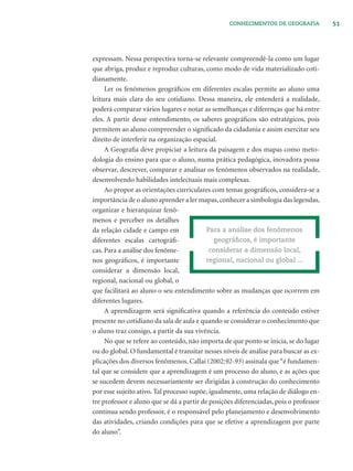 51CONHECIMENTOS DE GEOGRAFIA
expressam. Nessa perspectiva torna-se relevante compreendê-la como um lugar
que abriga, produz e reproduz culturas, como modo de vida materializado coti-
dianamente.
Ler os fenômenos geográﬁcos em diferentes escalas permite ao aluno uma
leitura mais clara do seu cotidiano. Dessa maneira, ele entenderá a realidade,
poderá comparar vários lugares e notar as semelhanças e diferenças que há entre
eles. A partir desse entendimento, os saberes geográﬁcos são estratégicos, pois
permitem ao aluno compreender o signiﬁcado da cidadania e assim exercitar seu
direito de interferir na organização espacial.
A Geograﬁa deve propiciar a leitura da paisagem e dos mapas como meto-
dologia do ensino para que o aluno, numa prática pedagógica, inovadora possa
observar, descrever, comparar e analisar os fenômenos observados na realidade,
desenvolvendo habilidades intelectuais mais complexas.
Ao propor as orientações curriculares com temas geográﬁcos, considera-se a
importância de o aluno aprender a ler mapas,conhecer a simbologia das legendas,
organizar e hierarquizar fenô-
menos e perceber os detalhes
da relação cidade e campo em
diferentes escalas cartográﬁ-
cas. Para a análise dos fenôme-
nos geográﬁcos, é importante
considerar a dimensão local,
regional, nacional ou global, o
que facilitará ao aluno o seu entendimento sobre as mudanças que ocorrem em
diferentes lugares.
A aprendizagem será signiﬁcativa quando a referência do conteúdo estiver
presente no cotidiano da sala de aula e quando se considerar o conhecimento que
o aluno traz consigo, a partir da sua vivência.
No que se refere ao conteúdo, não importa de que ponto se inicia, se do lugar
ou do global. O fundamental é transitar nesses níveis de análise para buscar as ex-
plicações dos diversos fenômenos. Callai (2002:92-93) assinala que“é fundamen-
tal que se considere que a aprendizagem é um processo do aluno, e as ações que
se sucedem devem necessariamente ser dirigidas à construção do conhecimento
por esse sujeito ativo. Tal processo supõe, igualmente, uma relação de diálogo en-
tre professor e aluno que se dá a partir de posições diferenciadas, pois o professor
continua sendo professor, é o responsável pelo planejamento e desenvolvimento
das atividades, criando condições para que se efetive a aprendizagem por parte
do aluno”.
Para a análise dos fenômenos
geográﬁcos, é importante
considerar a dimensão local,
regional, nacional ou global ...
 