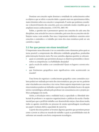 55CONHECIMENTOS DE GEOGRAFIA
Dominar um conceito supõe dominar a totalidade de conhecimentos sobre
os objetos a que se refere o conceito dado e, quanto mais nos aproximamos deles,
maior domínio sobre seu conceito é conquistado. É assim que podemos conside-
rar o desenvolvimento dos conceitos, pois seu conteúdo muda à medida que se
ampliam nossos conhecimentos. (COUTO, 2005: 99)
Enﬁm, a questão não é permanecer apenas nos conceitos de cada uma das
disciplinas, mas articulá-los com os conteúdos, pois sem eles os conceitos são de-
ﬁnições vazias e sem sentido. Para isso, é importante estabelecer conexões entre
conceitos e conteúdos e o trabalho por meio dos eixos temáticos pode ser um
caminho a seguir.
3.1 Por que pensar em eixos temáticos?
O importante nessa discussão é ter os conteúdos como elementos pelos quais se
torna possível a compreensão das diferentes realidades geográﬁcas, produzidas
pelas interações homem-meio. Por esse caminho, algumas questões se colocam:
• quais os conteúdos que permitem alcançar os objetivos pretendidos e desen-
volver as competências e as habilidades desejadas?
• qual a escala de análise a ser considerada? Quais os lugares a serem estu-
dados?
• que fenômenos geográficos mais significativos estão acontecendo no
mundo?
Uma forma de organizar o conhecimento geográﬁco como conteúdos esco-
lares poderá ser realizada por meio dos eixos temáticos, que, por sua vez, poderão
estar vinculados aos conceitos e vice-versa. Outro aspecto importante é que esses
eixos temáticos podem ser deﬁnidos a partir das especiﬁcidades locais e da opção
teórico-metodológica adotada pelo professor em consonância com o projeto po-
lítico-pedagógico da escola.
Assim, a articulação entre a realidade local, a capacidade e a liberdade inte-
lectual do professor e os aspectos organizacionais e políticos da escola é funda-
mental para que o perﬁl do trabalho a ser desenvolvido esteja e claro desse modo,
todos os agentes envolvidos no processo de ensino-aprendizagem reconheçam
seu papel e tenham efetiva capacidade de exercê-lo.
A partir dos eixos podem-se levantar algumas questões que permitem pensar
como o jovem se coloca no mundo do trabalho e quais as possibilidades reais de
enfrentar um mundo com forte componente tecnológico.
 