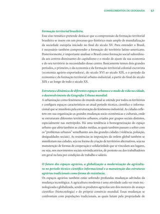 57CONHECIMENTOS DE GEOGRAFIA
Formação territorial brasileira.
Esse eixo temático pretende destacar que a compreensão da formação territorial
brasileira se insere em um processo geo-histórico mais amplo de mundialização
da sociedade européia iniciado no ﬁnal do século XV. Para entender o Brasil,
é necessário também compreender a formação do território latino-americano.
Posteriormente, é importante analisar o Brasil como formação social subordina-
da aos centros dominantes do capitalismo e o modo de ajuste da sua economia
e do seu território às necessidades desse centro. Basicamente temos dois grandes
períodos, o primeiro, o da economia e da formação territorial colonial-escravista
(economia agrário-exportadora), do século XVI ao século XIX, e o período da
economia e da formação territorial urbano-industrial, a partir do ﬁnal do século
XIX e ao longo de todo o século XX.
Estrutura e dinâmica de diferentes espaços urbanos e o modo de vida na cidade,
o desenvolvimento da Geograﬁa Urbana mundial.
A urbanização como fenômeno do mundo atual se estende por todos os territórios
e conﬁgura espaços característicos ao atual período técnico, cientiﬁco e informa-
cional que se manifesta pela estruturação do fenômeno industrial.As cidades reﬂe-
tem em sua organização as grandes mudanças socio-econômicas e culturais, onde
se estruturam diferentes territórios urbanos, criados por grupos sociais distintos,
especialmente nas metrópoles. Há uma tendência à homogeneização do espaço
urbano que afeta também as cidades médias, as quais também passam a sofrer com
os “problemas urbanos” semelhantes aos das grandes cidades (violência, poluição,
desigualdades sociais). As resistências às imposições da ordem global também se
manifestam nas cidades, seja na forma de criação de territórios alternativos, seja na
manutenção de formas de cooperação e solidariedade que se vinculam aos lugares,
ou seja, nos movimentos sociais reivindicatórios, de protesto ou dos trabalhadores
em geral na luta por condições de trabalho e salário.
O futuro dos espaços agrários, a globalização a modernização da agricultu-
ra no período técnico-cientíﬁco informacional e a manutenção das estruturas
agrárias tradicionais como forma de resistência.
Os espaços agrários também estão sofrendo profundas mudanças advindas da
mudança tecnológica. A agricultura moderna é uma atividade cada vez mais tec-
nologizada e globalizada, sendo os produtos agrícolas um dos motores do avanço
cientíﬁco (biotecnologia) e do próprio comércio mundial. Essas mudanças se
confrontam com populações tradicionais, as quais lutam pela propriedade de
 