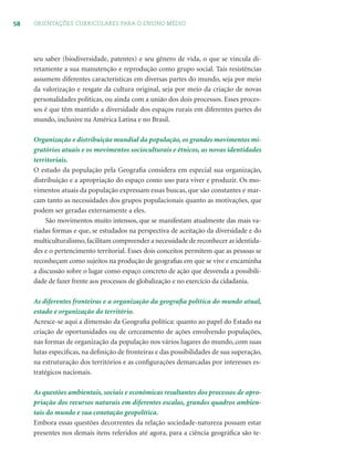 58 ORIENTAÇÕES CURRICULARES PARA O ENSINO MÉDIO
seu saber (biodiversidade, patentes) e seu gênero de vida, o que se vincula di-
retamente a sua manutenção e reprodução como grupo social. Tais resistências
assumem diferentes características em diversas partes do mundo, seja por meio
da valorização e resgate da cultura original, seja por meio da criação de novas
personalidades políticas, ou ainda com a união dos dois processos. Esses proces-
sos é que têm mantido a diversidade dos espaços rurais em diferentes partes do
mundo, inclusive na América Latina e no Brasil.
Organização e distribuição mundial da população, os grandes movimentos mi-
gratórios atuais e os movimentos socioculturais e étnicos, as novas identidades
territoriais.
O estudo da população pela Geograﬁa considera em especial sua organização,
distribuição e a apropriação do espaço como uso para viver e produzir. Os mo-
vimentos atuais da população expressam essas buscas, que são constantes e mar-
cam tanto as necessidades dos grupos populacionais quanto as motivações, que
podem ser geradas externamente a eles.
São movimentos muito intensos, que se manifestam atualmente das mais va-
riadas formas e que, se estudados na perspectiva de aceitação da diversidade e do
multiculturalismo,facilitam compreender a necessidade de reconhecer as identida-
des e o pertencimento territorial. Esses dois conceitos permitem que as pessoas se
reconheçam como sujeitos na produção de geograﬁas em que se vive e encaminha
a discussão sobre o lugar como espaço concreto de ação que desvenda a possibili-
dade de fazer frente aos processos de globalização e no exercício da cidadania.
As diferentes fronteiras e a organização da geograﬁa política do mundo atual,
estado e organização do território.
Acresce-se aqui a dimensão da Geograﬁa política: quanto ao papel do Estado na
criação de oportunidades ou de cerceamento de ações envolvendo populações,
nas formas de organização da população nos vários lugares do mundo, com suas
lutas especiﬁcas, na deﬁnição de fronteiras e das possibilidades de sua superação,
na estruturação dos territórios e as conﬁgurações demarcadas por interesses es-
tratégicos nacionais.
As questões ambientais, sociais e econômicas resultantes dos processos de apro-
priação dos recursos naturais em diferentes escalas, grandes quadros ambien-
tais do mundo e sua conotação geopolítica.
Embora essas questões decorrentes da relação sociedade-natureza possam estar
presentes nos demais itens referidos até agora, para a ciência geográﬁca são te-
 