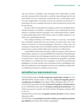 61CONHECIMENTOS DE GEOGRAFIA
seja, que critérios e resultados e que orientações estão sendo dados ao aluno
para que se possa perceber claramente o caminho da aprendizagem que ele está
percorrendo. Por isso, é importante compreender que o conhecimento não é
coisa que simplesmente se acumula, mas sim que constitui um sistema de re-
presentação. Por isso, a avaliação não pode ser uma ferramenta de coerção, mas
de reorientação.
No que se refere aos indicadores de avaliação, com base nas atividades desen-
volvidas, destacam-se conteúdos e competências como compreensão de textos,
relações e correlações textuais, associação com o conhecimento prévio e hipóte-
ses apresentadas pelos alunos. Dessa forma, criam-se conﬂitos cognitivos e coe-
rentes com a metodologia proposta.
Uma avaliação formativa, com ênfase na leitura e na escrita, é um desaﬁo
para a Geograﬁa, relacionado com o que acontece em sala de aula e com a ação
docente no processo de ensino-aprendizagem. Direcionar a prática para essa
concepção é compreender como as atividades auxiliam no desempenho das com-
petências que os alunos podem utilizar para construir seu conhecimento.
A capacidade de observação, descrição e análise dos espaços, assim como sua
representação, apresenta-se como possibilidade de veriﬁcação de aprendizagem.
O domínio, portanto, das várias linguagens possíveis de ser usadas pela Geograﬁa
vai permitir que o aluno demonstre seu conhecimento geográﬁco construído.
Para ﬁnalizar, se a avaliação deve estar integrada e ser parte dos procedimentos
pedagógicos e ser assim coerente com os princípios teórico-metodológicos ado-
tados, ela também deve estar integrada à escola em sua totalidade, considerando-
se os diferentes momentos e contextos em que ocorre.
REFERÊNCIAS BIBLIOGRÁFICAS
CALLAI, Helena Copetti. Estudar o lugar para compreender o mundo. In: CAS-
TROGIOVANNI, Antonio Carlos et. Alii (org.). Ensino de Geograﬁa, prática e
textualizações no cotidiano. Porto Alegre: Editora Mediação, 2004, p. 83-134.
CASTELLAR, Sonia Maria Vanzella. O ensino de Geograﬁa e a formação docen-
te. In: CARVALHO, Anna Maria P. Formação continuada de professores. Uma
releitura das áreas de conteúdo. São Paulo: Pioneira Thompson Learning, 2003,
p. 103-121.
CAVALCANTI, Lana de Souza. Geograﬁa e práticas de ensino. Goiânia: Editora
Alternativa, 2002.
COUTO, Marcos. O conteúdo do conceito cientíﬁco e suas implicações psicoló-
gico-didáticas. São Paulo, 2005. Inédito, (xerografado).
 