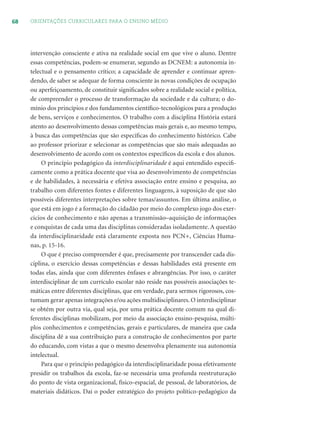 68 ORIENTAÇÕES CURRICULARES PARA O ENSINO MÉDIO
intervenção consciente e ativa na realidade social em que vive o aluno. Dentre
essas competências, podem-se enumerar, segundo as DCNEM: a autonomia in-
telectual e o pensamento crítico; a capacidade de aprender e continuar apren-
dendo, de saber se adequar de forma consciente às novas condições de ocupação
ou aperfeiçoamento, de constituir signiﬁcados sobre a realidade social e política,
de compreender o processo de transformação da sociedade e da cultura; o do-
mínio dos princípios e dos fundamentos cientíﬁco-tecnológicos para a produção
de bens, serviços e conhecimentos. O trabalho com a disciplina História estará
atento ao desenvolvimento dessas competências mais gerais e, ao mesmo tempo,
à busca das competências que são especíﬁcas do conhecimento histórico. Cabe
ao professor priorizar e selecionar as competências que são mais adequadas ao
desenvolvimento de acordo com os contextos especíﬁcos da escola e dos alunos.
O princípio pedagógico da interdisciplinaridade é aqui entendido especiﬁ-
camente como a prática docente que visa ao desenvolvimento de competências
e de habilidades, à necessária e efetiva associação entre ensino e pesquisa, ao
trabalho com diferentes fontes e diferentes linguagens, à suposição de que são
possíveis diferentes interpretações sobre temas/assuntos. Em última análise, o
que está em jogo é a formação do cidadão por meio do complexo jogo dos exer-
cícios de conhecimento e não apenas a transmissão–aquisição de informações
e conquistas de cada uma das disciplinas consideradas isoladamente. A questão
da interdisciplinaridade está claramente exposta nos PCN+, Ciências Huma-
nas, p. 15-16.
O que é preciso compreender é que, precisamente por transcender cada dis-
ciplina, o exercício dessas competências e dessas habilidades está presente em
todas elas, ainda que com diferentes ênfases e abrangências. Por isso, o caráter
interdisciplinar de um currículo escolar não reside nas possíveis associações te-
máticas entre diferentes disciplinas, que em verdade, para sermos rigorosos, cos-
tumam gerar apenas integrações e/ou ações multidisciplinares. O interdisciplinar
se obtém por outra via, qual seja, por uma prática docente comum na qual di-
ferentes disciplinas mobilizam, por meio da associação ensino-pesquisa, múlti-
plos conhecimentos e competências, gerais e particulares, de maneira que cada
disciplina dê a sua contribuição para a construção de conhecimentos por parte
do educando, com vistas a que o mesmo desenvolva plenamente sua autonomia
intelectual.
Para que o princípio pedagógico da interdisciplinaridade possa efetivamente
presidir os trabalhos da escola, faz-se necessária uma profunda reestruturação
do ponto de vista organizacional, físico-espacial, de pessoal, de laboratórios, de
materiais didáticos. Daí o poder estratégico do projeto político-pedagógico da
 