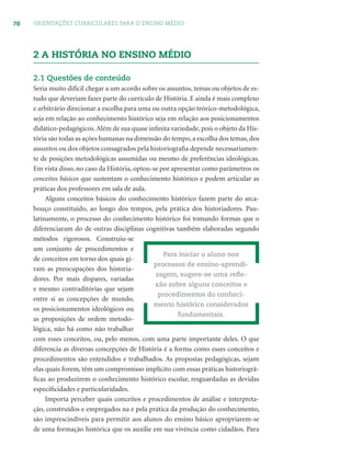 70 ORIENTAÇÕES CURRICULARES PARA O ENSINO MÉDIO
2 A HISTÓRIA NO ENSINO MÉDIO
2.1 Questões de conteúdo
Seria muito difícil chegar a um acordo sobre os assuntos, temas ou objetos de es-
tudo que deveriam fazer parte do currículo de História. E ainda é mais complexo
e arbitrário direcionar a escolha para uma ou outra opção teórico-metodológica,
seja em relação ao conhecimento histórico seja em relação aos posicionamentos
didático-pedagógicos.Além de sua quase inﬁnita variedade, pois o objeto da His-
tória são todas as ações humanas na dimensão do tempo, a escolha dos temas, dos
assuntos ou dos objetos consagrados pela historiograﬁa depende necessariamen-
te de posições metodológicas assumidas ou mesmo de preferências ideológicas.
Em vista disso, no caso da História, optou-se por apresentar como parâmetros os
conceitos básicos que sustentam o conhecimento histórico e podem articular as
práticas dos professores em sala de aula.
Alguns conceitos básicos do conhecimento histórico fazem parte do arca-
bouço constituído, ao longo dos tempos, pela prática dos historiadores. Pau-
latinamente, o processo do conhecimento histórico foi tomando formas que o
diferenciaram do de outras disciplinas cognitivas também elaboradas segundo
métodos rigorosos. Construiu-se
um conjunto de procedimentos e
de conceitos em torno dos quais gi-
ram as preocupações dos historia-
dores. Por mais díspares, variadas
e mesmo contraditórias que sejam
entre si as concepções de mundo,
os posicionamentos ideológicos ou
as proposições de ordem metodo-
lógica, não há como não trabalhar
com esses conceitos, ou, pelo menos, com uma parte importante deles. O que
diferencia as diversas concepções de História é a forma como esses conceitos e
procedimentos são entendidos e trabalhados. As propostas pedagógicas, sejam
elas quais forem, têm um compromisso implícito com essas práticas historiográ-
ﬁcas ao produzirem o conhecimento histórico escolar, resguardadas as devidas
especiﬁcidades e particularidades.
Importa perceber quais conceitos e procedimentos de análise e interpreta-
ção, construídos e empregados na e pela prática da produção do conhecimento,
são imprescindíveis para permitir aos alunos do ensino básico apropriarem-se
de uma formação histórica que os auxilie em sua vivência como cidadãos. Para
Para iniciar o aluno nos
processos de ensino-aprendi-
zagem, sugere-se uma reﬂe-
xão sobre alguns conceitos e
procedimentos do conheci-
mento histórico considerados
fundamentais.
 