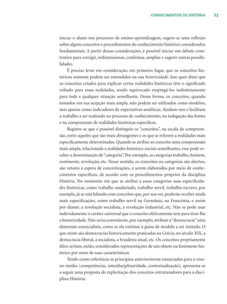 71CONHECIMENTOS DE HISTÓRIA
iniciar o aluno nos processos de ensino-aprendizagem, sugere-se uma reﬂexão
sobre alguns conceitos e procedimentos do conhecimento histórico considerados
fundamentais. A partir dessas considerações, é possível iniciar um debate cons-
trutivo para corrigir, redimensionar, conﬁrmar, ampliar e sugerir outras possibi-
lidades.
É preciso levar em consideração, em primeiro lugar, que os conceitos his-
tóricos somente podem ser entendidos na sua historicidade. Isso quer dizer que
os conceitos criados para explicar certas realidades históricas têm o signiﬁcado
voltado para essas realidades, sendo equivocado empregá-los indistintamente
para toda e qualquer situação semelhante. Dessa forma, os conceitos, quando
tomados em sua acepção mais ampla, não podem ser utilizados como modelos,
mas apenas como indicadores de expectativas analíticas. Ajudam-nos e facilitam
o trabalho a ser realizado no processo de conhecimento, na indagação das fontes
e na compreensão de realidades históricas especíﬁcas.
Registre-se que é possível distinguir os “conceitos”, na escala de compreen-
são, entre aqueles que são mais abrangentes e os que se referem a realidades mais
especiﬁcamente determinadas. Quando se atribui ao conceito uma compreensão
mais ampla, relacionada a realidades histórico-sociais semelhantes, esse pode re-
ceber a denominação de“categoria”. Por exemplo, as categorias trabalho, homem,
continente, revolução, etc. Nesse sentido, os conceitos ou categorias são abertos,
são vetores à espera de concretizações, a serem elaborados por meio de conhe-
cimentos especíﬁcos, de acordo com os procedimentos próprios da disciplina
História. No momento em que se atribui a essas categorias suas especiﬁcida-
des históricas, como trabalho assalariado, trabalho servil, trabalho escravo, por
exemplo, já se está lidando com conceitos que, por sua vez, poderão receber ainda
mais especiﬁcações, como trabalho servil na Germânia, na Francônia, e assim
por diante; a revolução socialista, a revolução industrial, etc. Não se pode usar
indevidamente o caráter universal que o conceito efetivamente tem para tirar-lhe
a historicidade. Não seria conveniente, por exemplo, atribuir à“democracia”uma
dimensão essencialista, como se ela existisse à guisa de modelo a ser imitado. O
que existe são democracias historicamente praticadas na Grécia, no século XIX, a
democracia liberal, a socialista, a brasileira atual, etc. Os conceitos propriamente
ditos seriam, então, considerados representações de um objeto ou fenômeno his-
tórico por meio de suas características.
Tendo como referência os princípios anteriormente enunciados para o ensi-
no médio (competências, interdisciplinaridade, contextualização), apresenta-se
a seguir uma proposta de explicitação dos conceitos estruturadores para a disci-
plina História.
 