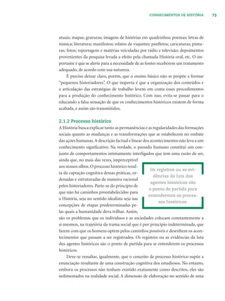 73CONHECIMENTOS DE HISTÓRIA
atuais; mapas; gravuras; imagens de histórias em quadrinhos; poemas; letras de
música; literatura; manifestos; relatos de viajantes; panﬂetos; caricaturas; pintu-
ras; fotos; reportagens e matérias veiculadas por rádio e televisão; depoimentos
provenientes da pesquisa levada a efeito pela chamada História oral, etc. O im-
portante é que se alerte para a necessidade de as fontes receberem um tratamento
adequado, de acordo com sua natureza.
É preciso deixar claro, porém, que o ensino básico não se propõe a formar
“pequenos historiadores”. O que importa é que a organização dos conteúdos e
a articulação das estratégias de trabalho levem em conta esses procedimentos
para a produção do conhecimento histórico. Com isso, evita-se passar para o
educando a falsa sensação de que os conhecimentos históricos existem de forma
acabada, e assim são transmitidos.
2.1.2 Processo histórico
A História busca explicar tanto as permanências e as regularidades das formações
sociais quanto as mudanças e as transformações que se estabelecem no embate
das ações humanas.A descrição factual e linear dos acontecimentos não leva a um
conhecimento signiﬁcativo. Na verdade, o passado humano constitui um con-
junto de comportamentos intimamente interligados que tem uma razão de ser,
ainda que, no mais das vezes, imperceptível
aos nossos olhos.O processo histórico resul-
ta da captação cognitiva dessas práticas, or-
denadas e estruturadas de maneira racional
pelos historiadores. Parte-se do princípio de
que não há caminhos preestabelecidos para
a História, seja no sentido idealista seja nas
concepções de etapas predeterminadas pe-
las quais a humanidade deva trilhar. Assim,
são os problemas que os indivíduos e as sociedades colocam constantemente a
si mesmos, na trajetória da trama social que é por princípio indeterminada, que
fazem com que os homens optem pelos caminhos possíveis e desenhem os acon-
tecimentos que passam a ser registrados. Os registros ou as evidências da luta
dos agentes históricos são o ponto de partida para se entenderem os processos
históricos.
Deve-se ressaltar, igualmente, que o conceito de processo histórico supõe a
enunciação resultante de uma construção cognitiva dos estudiosos. No entanto,
embora os processos não tenham existido exatamente como descritos, eles são
sedimentados na realidade social. A dimensão de elaboração no sentido de uma
Os registros ou as evi-
dências da luta dos
agentes históricos são
o ponto de partida para
entendermos os proces-
sos históricos.
 