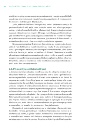 74 ORIENTAÇÕES CURRICULARES PARA O ENSINO MÉDIO
aquisição cognitiva em permanente construção permite entender a possibilidade
das diversas interpretações do passado histórico, dependentes de posicionamen-
tos teóricos e metodológicos diferenciados.
Assim, a História, concebida como processo, intenta aprimorar o exercício da
problematização da vida social como ponto de partida para a investigação pro-
dutiva e criativa, buscando identiﬁcar relações sociais de grupos locais, regionais,
nacionais e de outros povos; perceber diferenças e semelhanças,conﬂitos/contradi-
ções e solidariedades, igualdades e desigualdades existentes nas sociedades; compa-
rar problemáticas atuais e de outros momentos, posicionar-se de forma analítica e
crítica diante do presente e buscar as relações possíveis com o passado.
Nesse quadro conceitual de processo, dimensiona-se a compreensão do con-
ceito de “fato histórico”, de “acontecimento”, que resulta de uma construção so-
cial da qual faz parte o historiador e tem importância fundamental, como ponto
referencial das relações sociais, no cotidiano da História. No entanto, o sentido
pleno dos acontecimentos, em sua dimensão micro, resolve-se quando remetido
aos processos que lhe emprestam as possibilidades explicativas. Enﬁm, o fato his-
tórico toma sentido se considerado como constitutivo dos processos históricos, e
nessa escala deve ser compreendido.
2.1.3 Tempo (temporalidades históricas)
A dimensão da temporalidade é considerada uma das categorias centrais do co-
nhecimento histórico. Considera-se fundamental levar o aluno a perceber as di-
versas temporalidades no decorrer da História e sua importância nas formas de
organizações sociais e de conﬂitos. Sendo um produto cultural forjado pelas neces-
sidades concretas das sociedades historicamente situadas, o tempo representa um
conjunto complexo de vivências humanas. Por isso a necessidade de relativizar as
diferentes concepções de tempo e as periodizações propostas, e de situar os acon-
tecimentos históricos nos seus respectivos tempos. É de se ressaltar a importância
das periodizações, dos calendários e das contagens dos tempos como foram sendo
historicamente construídos para que o aluno elabore, de forma problematizada,
seus próprios pontos de referência como marcos para as explicações de sua própria
história de vida, assim como da história dos homens em geral. O tempo pode ser
considerado o estruturador do pensamento e da ação humanos.
O conceito de tempo supõe também que se estabeleçam relações entre con-
tinuidade e ruptura, permanências e mudanças/transformações, sucessão e si-
multaneidade, o antes, o agora e o depois. Sendo assim, é necessário lembrar que
o tempo histórico não tem uma dimensão homogênea, mas comporta durações
variadas, como tem sido largamente discutido na historiograﬁa. Eis a importân-
 