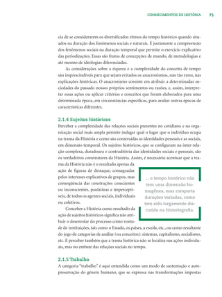 75CONHECIMENTOS DE HISTÓRIA
cia de se considerarem os diversiﬁcados ritmos do tempo histórico quando situ-
ados na duração dos fenômenos sociais e naturais. É justamente a compreensão
dos fenômenos sociais na duração temporal que permite o exercício explicativo
das periodizações. Essas são frutos de concepções de mundo, de metodologias e
até mesmo de ideologias diferenciadas.
As considerações sobre a riqueza e a complexidade do conceito de tempo
são imprescindíveis para que sejam evitados os anacronismos, não tão raros, nas
explicações históricas. O anacronismo consiste em atribuir a determinadas so-
ciedades do passado nossos próprios sentimentos ou razões, e, assim, interpre-
tar essas ações ou aplicar critérios e conceitos que foram elaborados para uma
determinada época, em circunstâncias especíﬁcas, para avaliar outras épocas de
características diferentes.
2.1.4 Sujeitos históricos
Perceber a complexidade das relações sociais presentes no cotidiano e na orga-
nização social mais ampla permite indagar qual o lugar que o indivíduo ocupa
na trama da História e como são construídas as identidades pessoais e as sociais,
em dimensão temporal. Os sujeitos históricos, que se conﬁguram na inter-rela-
ção complexa, duradoura e contraditória das identidades sociais e pessoais, são
os verdadeiros construtores da História. Assim, é necessário acentuar que a tra-
ma da História não é o resultado apenas da
ação de ﬁguras de destaque, consagradas
pelos interesses explicativos de grupos, mas
conseqüência das construções conscientes
ou inconscientes, paulatinas e imperceptí-
veis, de todos os agentes sociais, individuais
ou coletivos.
Conceber a História como resultado da
ação de sujeitos históricos signiﬁca não atri-
buir o desenrolar do processo como vonta-
de de instituições, tais como o Estado, os países, a escola, etc., ou como resultante
do jogo de categorias de análise (ou conceitos): sistemas, capitalismo, socialismo,
etc. É perceber também que a trama histórica não se localiza nas ações individu-
ais, mas no embate das relações sociais no tempo.
2.1.5 Trabalho
A categoria “trabalho” é aqui entendida como um modo de sustentação e auto-
preservação do gênero humano, que se expressa nas transformações impostas
... o tempo histórico não
tem uma dimensão ho-
mogênea, mas comporta
durações variadas, como
tem sido largamente dis-
cutido na historiograﬁa.
 
