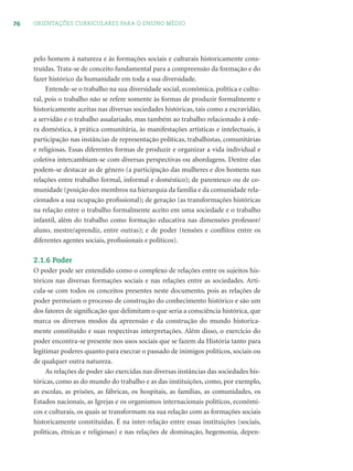 76 ORIENTAÇÕES CURRICULARES PARA O ENSINO MÉDIO
pelo homem à natureza e às formações sociais e culturais historicamente cons-
truídas. Trata-se de conceito fundamental para a compreensão da formação e do
fazer histórico da humanidade em toda a sua diversidade.
Entende-se o trabalho na sua diversidade social, econômica, política e cultu-
ral, pois o trabalho não se refere somente às formas de produzir formalmente e
historicamente aceitas nas diversas sociedades históricas, tais como a escravidão,
a servidão e o trabalho assalariado, mas também ao trabalho relacionado à esfe-
ra doméstica, à prática comunitária, às manifestações artísticas e intelectuais, à
participação nas instâncias de representação políticas, trabalhistas, comunitárias
e religiosas. Essas diferentes formas de produzir e organizar a vida individual e
coletiva intercambiam-se com diversas perspectivas ou abordagens. Dentre elas
podem-se destacar as de gênero (a participação das mulheres e dos homens nas
relações entre trabalho formal, informal e doméstico); de parentesco ou de co-
munidade (posição dos membros na hierarquia da família e da comunidade rela-
cionados a sua ocupação proﬁssional); de geração (as transformações históricas
na relação entre o trabalho formalmente aceito em uma sociedade e o trabalho
infantil, além do trabalho como formação educativa nas dimensões professor/
aluno, mestre/aprendiz, entre outras); e de poder (tensões e conﬂitos entre os
diferentes agentes sociais, proﬁssionais e políticos).
2.1.6 Poder
O poder pode ser entendido como o complexo de relações entre os sujeitos his-
tóricos nas diversas formações sociais e nas relações entre as sociedades. Arti-
cula-se com todos os conceitos presentes neste documento, pois as relações de
poder permeiam o processo de construção do conhecimento histórico e são um
dos fatores de signiﬁcação que delimitam o que seria a consciência histórica, que
marca os diversos modos da apreensão e da construção do mundo historica-
mente constituído e suas respectivas interpretações. Além disso, o exercício do
poder encontra-se presente nos usos sociais que se fazem da História tanto para
legitimar poderes quanto para execrar o passado de inimigos políticos, sociais ou
de qualquer outra natureza.
As relações de poder são exercidas nas diversas instâncias das sociedades his-
tóricas, como as do mundo do trabalho e as das instituições, como, por exemplo,
as escolas, as prisões, as fábricas, os hospitais, as famílias, as comunidades, os
Estados nacionais, as Igrejas e os organismos internacionais políticos, econômi-
cos e culturais, os quais se transformam na sua relação com as formações sociais
historicamente constituídas. É na inter-relação entre essas instituições (sociais,
políticas, étnicas e religiosas) e nas relações de dominação, hegemonia, depen-
 