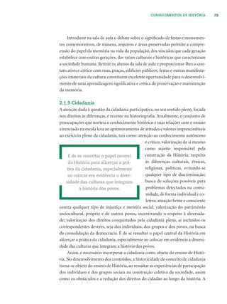 79CONHECIMENTOS DE HISTÓRIA
Introduzir na sala de aula o debate sobre o signiﬁcado de festas e monumen-
tos comemorativos, de museus, arquivos e áreas preservadas permite a compre-
ensão do papel da memória na vida da população, dos vínculos que cada geração
estabelece com outras gerações, das raízes culturais e históricas que caracterizam
a sociedade humana. Retirar os alunos da sala de aula e proporcionar-lhes o con-
tato ativo e crítico com ruas, praças, edifícios públicos, festas e outras manifesta-
ções imateriais da cultura constituem excelente oportunidade para o desenvolvi-
mento de uma aprendizagem signiﬁcativa e crítica de preservação e manutenção
da memória.
2.1.9 Cidadania
A atenção dada à questão da cidadania participativa, no seu sentido pleno, focada
nos direitos às diferenças, é recente na historiograﬁa. Atualmente, o conjunto de
preocupações que norteia o conhecimento histórico e suas relações com o ensino
vivenciado na escola leva ao aprimoramento de atitudes e valores imprescindíveis
ao exercício pleno da cidadania, tais como: atenção ao conhecimento autônomo
e crítico; valorização de si mesmo
como sujeito responsável pela
construção da História; respeito
às diferenças culturais, étnicas,
religiosas, políticas, evitando-se
qualquer tipo de discriminação;
busca de soluções possíveis para
problemas detectados na comu-
nidade, de forma individual e co-
letiva; atuação ﬁrme e consciente
contra qualquer tipo de injustiça e mentira social; valorização do patrimônio
sociocultural, próprio e de outros povos, incentivando o respeito à diversida-
de; valorização dos direitos conquistados pela cidadania plena, aí incluídos os
correspondentes deveres, seja dos indivíduos, dos grupos e dos povos, na busca
da consolidação da democracia. É de se ressaltar o papel central da História em
alicerçar a prática da cidadania, especialmente ao colocar em evidência a diversi-
dade das culturas que integram a história dos povos.
Assim, é necessário incorporar a cidadania como objeto do ensino de Histó-
ria. No desenvolvimento dos conteúdos, a historicidade do conceito de cidadania
torna-se objeto do ensino de História, ao ressaltar as experiências de participação
dos indivíduos e dos grupos sociais na construção coletiva da sociedade, assim
como os obstáculos e a redução dos direitos do cidadão ao longo da história. A
É de se ressaltar o papel central
da História para alicerçar a prá-
tica da cidadania, especialmente
ao colocar em evidência a diver-
sidade das culturas que integram
a história dos povos.
 