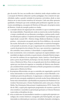 88 ORIENTAÇÕES CURRICULARES PARA O ENSINO MÉDIO
gico da escola. Por isso, sua escolha não é aleatória, tendo relação também com
a concepção de História subjacente à prática pedagógica. Esse conjunto de espe-
ciﬁcidades explica a grande variedade de propostas curriculares, desde as mais
clássicas até as mais recentes tentativas de inovações. Cada uma delas apresenta
qualidades e limitações que serão avaliadas pelos professores segundo suas con-
vicções metodológicas, concepções de História, de Educação e do próprio ensino
de História. A título de exemplo, podem ser citadas:
a) o exemplo clássico de organização dos conteúdos é o que se constitui a partir
das temporalidades. Preponderante ainda na maioria das escolas brasileiras,
o tempo, considerado em sua dimensão cronológica, continua sendo a medi-
da utilizada para explicar a“trajetória da humanidade”.A periodização que se
impôs desde o século XIX – História Antiga, Medieval, Moderna e Contem-
porânea – está presente em grande parte dos livros didáticos e do currículo
das escolas. Retrocede-se às origens, estabelecendo-se trajetórias homogêne-
as do passado ao presente, em que a organização dos acontecimentos é feita
a partir da perspectiva da evolução. Por isso, o que caracteriza a organização
dos conteúdos, nesse contexto, é a linearidade e a seqüencialidade;
b) mais recentemente, vem-se tentando a superação da seqüencialidade e da li-
nearidade em alguns currículos, os quais tomam a chamada História integra-
da como ﬁo condutor da sua organização. Assim, América e Brasil ﬁguram
junto a povos da pré-história, da Europa e da Ásia, fazendo-se presente, por
vezes, a História da África. Nota-se em grande parte dos livros didáticos que
optam por essa forma de organizar os conteúdos de História uma diminui-
ção considerável dos assuntos referentes ao Brasil e pouquíssimo ou nenhum
espaço para a História da África;
c) há propostas diferenciadas, em que os conteúdos são organizados a partir de
temas selecionados ou eixos temáticos, esperando-se maior liberdade e cria-
tividade por parte dos professores.A organização e a seleção dos conteúdos a
partir de uma concepção ampliada de currículo escolar foram elaboradas de
forma mais sistematizada e aprofundada nas propostas dos Parâmetros Cur-
riculares Nacionais para o Ensino Fundamental, assim como para o Ensino
Médio. Nas Orientações Educacionais Complementares, PCN+ Ensino Mé-
dio de 2002, a opção pela organização programática de assuntos a partir de
eixos temáticos é assumida na apresentação geral para as Ciências Humanas
e para todas as disciplinas da área;
d) nota-se ainda uma via intermediária: mantém-se a opção pela exposição cro-
nológica dos eventos históricos consagrados pela historiograﬁa, mas agora
intercalada ou informada por exercícios e atividades chamados estratégicos,
 