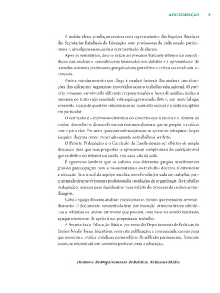 9APRESENTAÇÃO
A análise dessa produção contou com representantes das Equipes Técnicas
das Secretarias Estaduais de Educação, com professores de cada estado partici-
pante e, em alguns casos, com a representação de alunos.
Após os seminários, deu-se início ao processo bastante intenso de consoli-
dação das análises e considerações levantadas nos debates e à apresentação do
trabalho a demais professores-pesquisadores para leitura crítica do resultado al-
cançado.
Assim, este documento que chega à escola é fruto de discussões e contribui-
ções dos diferentes segmentos envolvidos com o trabalho educacional. O pró-
prio processo, envolvendo diferentes representações e focos de análise, indica a
natureza do texto cujo resultado está aqui apresentado. Isto é, um material que
apresenta e discute questões relacionadas ao currículo escolar e a cada disciplina
em particular.
O currículo é a expressão dinâmica do conceito que a escola e o sistema de
ensino têm sobre o desenvolvimento dos seus alunos e que se propõe a realizar
com e para eles. Portanto, qualquer orientação que se apresente não pode chegar
à equipe docente como prescrição quanto ao trabalho a ser feito.
O Projeto Pedagógico e o Currículo da Escola devem ser objetos de ampla
discussão para que suas propostas se aproximem sempre mais do currículo real
que se efetiva no interior da escola e de cada sala de aula.
É oportuno lembrar que os debates dos diferentes grupos manifestaram
grandes preocupações com as bases materiais do trabalho docente. Certamente
a situação funcional da equipe escolar, envolvendo jornada de trabalho, pro-
gramas de desenvolvimento proﬁssional e condições de organização do trabalho
pedagógico, tem um peso signiﬁcativo para o êxito do processo de ensino-apren-
dizagem.
Cabe à equipe docente analisar e selecionar os pontos que merecem aprofun-
damento. O documento apresentado tem por intenção primeira trazer referên-
cias e reﬂexões de ordem estrutural que possam, com base no estudo realizado,
agregar elementos de apoio à sua proposta de trabalho.
A Secretaria de Educação Básica, por meio do Departamento de Políticas de
Ensino Médio busca incentivar, com esta publicação, a comunidade escolar para
que conceba a prática cotidiana como objeto de reﬂexão permanente. Somente
assim, se encontrará um caminho profícuo para a educação.
Diretoria do Departamento de Políticas de Ensino Médio
 