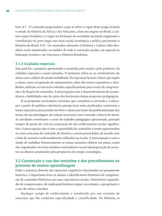 90 ORIENTAÇÕES CURRICULARES PARA O ENSINO MÉDIO
leira. § I - O conteúdo programático a que se refere o caput deste artigo incluirá
o estudo da História da África e dos Africanos, a luta dos negros no Brasil, a cul-
tura negra brasileira e o negro na formação da sociedade nacional, resgatando a
contribuição do povo negro nas áreas social, econômica e política pertinentes à
História do Brasil. § II - Os conteúdos referentes à História e Cultura Afro-Bra-
sileira serão ministrados no âmbito de todo o currículo escolar, em especial na
Educação Artística e de Literatura e História Brasileiras.
3.1.3 Cuidados especiais
Seja qual for a proposta apresentada e assumida pela escola e pelo professor, há
cuidados especiais a serem tomados. O primeiro refere-se ao envolvimento do
aluno com o objeto de estudo trabalhado. Na exposição factual e linear que supõe
o aluno como receptáculo de ensinamentos, além dos textos expositivos e deta-
lhados, utilizam-se exercícios voltados especiﬁcamente para o teste de compreen-
são e de ﬁxação de conteúdos.A preocupação com o desenvolvimento de compe-
tências e habilidades não faz parte dos horizontes dessas propostas pedagógicas.
Já as propostas curriculares correntes, que concebem o currículo e a educa-
ção a partir de padrões–referências–perspectivas mais atualizados, constroem a
trama expositiva procurando envolver o aluno por meio da problematização dos
temas, de sua abordagem, da relação necessária com o mundo cultural do aluno.
As atividades constituem o cerne do trabalho pedagógico apresentado, pensado
sempre do ponto de vista da construção de um conhecimento escolar signiﬁca-
tivo. A preocupação não é com a quantidade de conteúdos a serem apresentados
ou com as lacunas de conteúdo de História a serem preenchidas, de acordo com
a lista de assuntos tradicionalmente utilizados na escola. A preocupação é com o
modo de trabalhar historicamente os temas–assuntos–objetos em pauta, sejam
eles organizados em eixos temáticos norteadores ou por hierarquização de assun-
tos ou objetos construídos pela perspectiva do tempo cronológico.
3.2 Construção e uso dos conceitos e dos procedimentos no
processo de ensino-aprendizagem
Dada a natureza abstrata das operações cognitivas relacionadas ao pensamento
histórico, é importante levar os alunos a identiﬁcarem elementos de compreen-
são de conteúdos históricos nas suas experiências sociais. Desenvolver capacida-
des de compreensão e de explicação histórica requer, no entanto, a apropriação e
o uso de vários conceitos.
Qualquer campo de conhecimento é constituído por um conjunto de
conceitos que lhe conferem especificidade e cientificidade. Na História, os
 