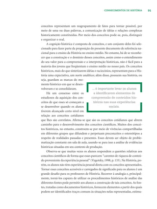 91CONHECIMENTOS DE HISTÓRIA
conceitos representam um reagrupamento de fatos para tornar possível, por
meio de uma ou duas palavras, a comunicação de idéias e relações complexas
historicamente constituídas. Por meio dos conceitos pode-se, pois, distinguir
e organizar o real.
A cognição histórica é composta de conceitos, e um conjunto deles foi sele-
cionado para fazer parte da proposição do presente documento de referência na-
cional para o ensino da História no ensino médio. No entanto, há de se reconhe-
cer que a construção e o domínio desses conceitos, assim como o entendimento
do seu valor para a compreensão e a interpretação históricas, não é fácil para a
maioria dos jovens que freqüentam o ensino médio no nosso país. Os conceitos
históricos, mais do que sintetizarem idéias e raciocínios, representam para a His-
tória uma expectativa, um norte analítico; além disso, possuem sua história, ou
seja, guardam as marcas do mo-
mento histórico em que se desen-
volveram e se consolidaram.
Há um consenso entre os
estudiosos da aquisição dos con-
ceitos de que esses só começam a
se desenvolver quando os alunos
tiverem alcançado certo nível em
relação aos conceitos cotidianos
que lhes são correlatos. Aﬁrma-se que são os conceitos cotidianos que abrem
caminho para o desenvolvimento dos conceitos cientíﬁcos. Muitos dos concei-
tos históricos, no entanto, constroem-se por meio de vivências compartilhadas
em diferentes grupos que difundem e perpetuam preconceitos e estereótipos a
respeito de realidades passadas e presentes. Esses devem ser objeto de proble-
matização constante em sala de aula, usando-se para isso a análise de evidências
históricas situadas em seu contexto de produção.
Observa-se que muitas vezes os alunos respondem a questões relativas aos
conceitos cientíﬁcos de forma que esses parecem “carentes de riqueza de conteú-
do proveniente da experiência pessoal” (Vygotsky, 1998, p. 135). Na História, po-
rém, os alunos não têm experiência pessoal direta com os conceitos apresentados.
Tornar esses conceitos acessíveis e carregados de signiﬁcado para os alunos é um
grande desaﬁo para os professores de História. Recorrer à analogia e, principal-
mente, torná-los capazes de utilizar os procedimentos históricos de análise das
diferentes fontes pode permitir aos alunos a construção de tais conceitos. As fon-
tes, tratadas como documentos históricos, fornecem elementos a partir dos quais
podem ser identiﬁcados traços comuns às situações nelas representadas, estimu-
... é importante levar os alunos
a identiﬁcarem elementos de
compreensão de conteúdos his-
tóricos nas suas experiências
sociais.
 