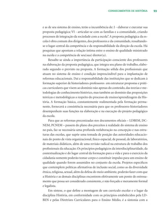 93CONHECIMENTOS DE HISTÓRIA
e as de seu sistema de ensino, terão a incumbência de: I - elaborar e executar sua
proposta pedagógica; VI - articular-se com as famílias e a comunidade, criando
processos de integração da sociedade com a escola”.A proposta pedagógica da es-
cola é obra comum dos dirigentes, dos professores e da comunidade, ressaltando-
se o lugar central da competência e da responsabilidade da direção da escola. Há
pesquisas que apontam a relação íntima entre o ensino de qualidade ministrado
na escola e a competência de seu(sua) diretor(a).
Ressalte-se ainda a importância da participação consciente dos professores
na elaboração da proposta pedagógica, que integra seu plano de trabalho, elabo-
rado segundo o previsto na proposta. A formação sólida dos proﬁssionais que
atuam no sistema de ensino é condição imprescindível para a implantação de
reformas educacionais. Daí a responsabilidade das instituições que se dedicam à
formação superior de historiadores-professores em estruturar propostas e práti-
cas curriculares que visem ao domínio não apenas do conteúdo, das teorias e me-
todologias do conhecimento histórico, mas também ao domínio das proposições
teóricas e metodológicas a respeito do processo de ensino/aprendizagem da His-
tória. A formação básica, constantemente realimentada pela formação perma-
nente, fornecerá a consistência necessária para que os professores-historiadores
desempenhem suas funções na elaboração e na execução do projeto pedagógico
da escola.
Para que as reformas preconizadas nos documentos oﬁciais – LDBEM, DC-
NEM, PCNEM – passem do plano dos preceitos à realidade do sistema de ensino
no país, faz-se necessária uma profunda reelaboração na concepção e nas estru-
turas das escolas, que supõe uma tomada de posição das autoridades educacio-
nais do ponto de vista organizacional, físico-espacial, de pessoal, de laboratórios,
de materiais didáticos, além de uma revisão radical na estrutura de trabalho dos
proﬁssionais da educação. Os princípios pedagógicos da interdisciplinaridade, da
contextualização e do lugar central da formação para a vida e para o exercício da
cidadania somente poderão tomar corpo e constituir impulso para um ensino de
qualidade quando forem assumidos no conjunto da escola. Projetos especíﬁcos
que contemplem políticas aﬁrmativas de inclusão social, como as da diversidade
étnica, religiosa, sexual, além da defesa do meio ambiente, poderão fazer com que
a História e as demais disciplinas encontrem efetivamente um ponto de entrosa-
mento que possa ser considerado consistente, e não forçado e meramente formal
e legalista.
Em síntese, o que deﬁne a montagem de um currículo escolar e o lugar da
disciplina História, em conformidade com os princípios estabelecidos pela LD-
BEN e pelas Diretrizes Curriculares para o Ensino Médio, é a sintonia com a
 