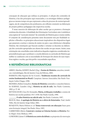 94 ORIENTAÇÕES CURRICULARES PARA O ENSINO MÉDIO
concepção de educação que embasa os princípios. A seleção dos conteúdos de
História, à luz dos princípios aqui enunciados, e as estratégias didático-pedagó-
gicas ao mesmo tempo em que expressam a alma do processo de ensino/aprendi-
zagem, são de competência dos professores, em reﬂexão constante na elaboração
do projeto político-pedagógico das respectivas escolas.
É nesse exercício de elaboração do saber escolar que se promove a formação
contínua dos docentes.A ﬁnalidade das Orientações Curriculares não é estabelecer
uma espécie de“currículo mínimo”de conteúdos de História para o ensino médio.
O conjunto de considerações presentes neste documento tem por ﬁnalidade ex-
plicitar a ﬁlosoﬁa e os princípios educacionais inspiradores dos dispositivos legais
que passaram a nortear o sistema de ensino no país e suas referências à disciplina
História. São orientações que buscam auxiliar e orientar os docentes na elabora-
ção dos currículos apropriados aos alunos das escolas em que atuam. Assim, essas
orientações são concebidas como indicativas daquelas exigências consideradas im-
prescindíveis para que o professor e a escola elaborem os currículos de História que
melhor se coadunem com as necessidades de formação dos alunos de suas respec-
tivas regiões e escolas, que têm perﬁs e necessidades especíﬁcas.
4 REFERÊNCIAS BIBLIOGRAFICAS
ABREU, Martha; SOHIET, Rachel (Org.). Ensino de História: conceitos, temáti-
cas e metodologias. Rio de Janeiro: Casa da Pólvora, 2003.
BARRETO, Elba Siqueira de Sá (Coord.). Tendências recentes do currículo do
ensino fundamental no Brasil. Campinas: Autores Associados; São Paulo: Fun-
dação Carlos Chagas, 1998.
BEZERRA, Holien Gonçalves. Ensino de História:conteúdos e conceitos básicos.
In: KARNAL, Leandro (Org.). História na sala de aula. São Paulo: Contexto,
2003. p. 37-48.
BITTENCOURT, Circe M. Fernandes. Pátria,civilização e trabalho: o ensino de
história nas escolas paulistas 1917-1930. São Paulo: Loyola, 1990.
_______. O saber histórico na sala de aula. São Paulo: Contexto, 1997.
BLOCH, Marc. A apologia da História ou o ofício do historiador. Trad. André
Telles. Rio de Janeiro: Jorge Zahar, 2001.
BUSQUETS, Maria Dolores et. al. Temas transversais em educação: bases para
uma formação integral. São Paulo: Ática, 1997.
CARRETERO, Mário. Construir e ensinar as Ciências Sociais e a História. Por-
to Alegre: Artes Médicas, 1997.
CORDEIRO, Jaime F. A História no centro do debate: as propostas de renovação
 