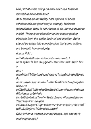 Q51) What is the ruling on anal sex? Is a Moslem
allowed to have anal sex?
A51) Based on the widely held opinion of Shiite
scholars this act (anal sex) is strongly Makrooh
(undesirable, what is not Haram to do, but it is better to
avoid). There is no objection to the couple getting
pleasure from the entire body of one another. But it
should be taken into consideration that some actions
are beneath human dignity.
         51 :
                                            ?

?




Q52) When a woman is in her period, can she have
anal intercourse?
 