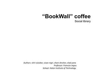 “BookWall” coffee Social library Authors: shirislutzker, vivannigri, shanidresher, eladyana Professor: Francois Jegou School: Holon Institute of Technology  