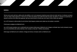 Solitária
Vemos uma porta de ferro, estilo porta de solitária, com uma pequena abertura para olhar do lado de fora. A câmera começa
com um close nessa abertura, e vemos só os olhos da pessoa que está trancada do lado de dentro. A câmera vai abrindo en-
quanto ouvimos uma trilha de suspense, até que vemos que é a porta de uma casa. Corta a trilha de repente.
Loc. off: Comprar no site errado é uma tortura.Você espera ansioso sem saber se vai receber o produto.
Corta para a página do Walmart.com.
Loc. off: Foi para acabar com o sofrimento da compra online que o Walmart.com chegou ao Brasil. Aqui você compara os pre-
ços, vê comentários de outros clientes e tem acesso a mais de 1 milhão de produtos.
Entra logo do Walmart.com e letreiro: Chega de tortura. Compre certo no Walmart.com
 