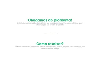 Chegamos ao problema!
Como resolver?
Entre tantos sites parecidos, Walmart.com não consegue se apoiar na marca mãe para gerar
diferenciação que vá além do produto.
Definir e comunicar a proposta de valor de walmart.com e criar um propósito, uma causa que gere
identificação com o target.
 