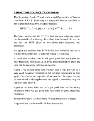 2 SHOT TIME FOURIER TRANSFORM:
The Short time Fourier Transform is a modified version of Fourier
transform. S.T.F.T. is nothing it is simply the Fourier transform of
any signal multiplied by a window function.
STFTX
(w)
(t, f) = ∫t [x(t). w*( t – t')].e-j2Πf t
dt …….6.3
The basic idea behind the STFT is that any non stationary signal
can be considered stationary for a short time interval. So we can
say that the STFT gives an idea about time frequency and
amplitude
But again the problem with STFT is that how to choose the size of
window (time interval of window) because if we choose
A small size window than it will give good time resolution but
poor frequency resolution i.e. it gives good information about the
time but its frequency information is poor.
Again if we choose large size window than it will provide us a
very good frequency information but the time information is poor
again if we choose the large size of window then the signal can not
be considered stationary(because the signal is stationary only for
the short time interval)
Again at the same time we can’t get good time and frequency
resolution either we get good time resolution or good frequency
resolution
The small window size is suitable for high frequencies whereas
Large window size is suitable for low frequencies
 