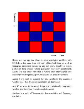 Hence we can say that there is some resolution problem with
S.T.F.T. at the same time we can’t obtain both time as well as
frequency resolution means we can not know Exactly at which
perticular time instant which perticular frequency componants
Exists We can know only that in which time intervals(not time
instants) what frequency specturm occurs(not exact frequency)
Again if we want to increase the time resolution (by decresing
window size) then frequency resolution get decreased
And if we want to increased frequency resolution(by increasing
window size)then time resolution get decreased
So there is a trade off between the time resolution and frequency
resolution
 