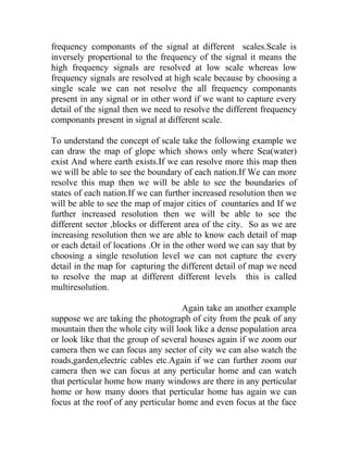 frequency componants of the signal at different scales.Scale is
inversely propertional to the frequency of the signal it means the
high frequency signals are resolved at low scale whereas low
frequency signals are resolved at high scale because by choosing a
single scale we can not resolve the all frequency componants
present in any signal or in other word if we want to capture every
detail of the signal then we need to resolve the different frequency
componants present in signal at different scale.
To understand the concept of scale take the following example we
can draw the map of glope which shows only where Sea(water)
exist And where earth exists.If we can resolve more this map then
we will be able to see the boundary of each nation.If We can more
resolve this map then we will be able to see the boundaries of
states of each nation.If we can further increased resolution then we
will be able to see the map of major cities of countaries and If we
further increased resolution then we will be able to see the
different sector ,blocks or different area of the city. So as we are
increasing resolution then we are able to know each detail of map
or each detail of locations .Or in the other word we can say that by
choosing a single resolution level we can not capture the every
detail in the map for capturing the different detail of map we need
to resolve the map at different different levels this is called
multiresolution.
Again take an another example
suppose we are taking the photograph of city from the peak of any
mountain then the whole city will look like a dense population area
or look like that the group of several houses again if we zoom our
camera then we can focus any sector of city we can also watch the
roads,garden,electric cables etc.Again if we can further zoom our
camera then we can focus at any perticular home and can watch
that perticular home how many windows are there in any perticular
home or how many doors that perticular home has again we can
focus at the roof of any perticular home and even focus at the face
 