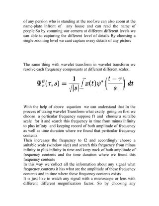 of any persion who is standing at the roof.we can also zoom at the
name-plate infront of any house and can read the name of
people.So by zomming our cemera at different different levels we
can able to capturing the different level of details By choosing a
single zooming level we cant capture every details of any picture
The same thing with wavelet transform in wavelet transform we
resolve each frequency componants at different different scales.
With the help of above equation we can understand that In the
process of taking wavelet Transform what exctly going on first we
choose a perticular frequency suppose f1 and choose a suitalbe
scale for it and search this frequency in time from minus infinity
to plus infinty and keeping record of both amplitude of frequency
as well as time duration where we found that perticular frequency
contents
Then increases the frequency to f2 and accordingly choose a
suitable scale (window size) and search this frequency from minus
infinity to plus infinity in time and keep track of both amplitude of
frequency contents and the time duration where we found this
frequency contents
In this way we collect all the information about any signal what
frequency contents it has what are the amplitude of these frequency
contents and in time where these frequency contents exists
It is just like to watch any signal with a microscope or lens with
different different megnification factor. So by choosing any
 