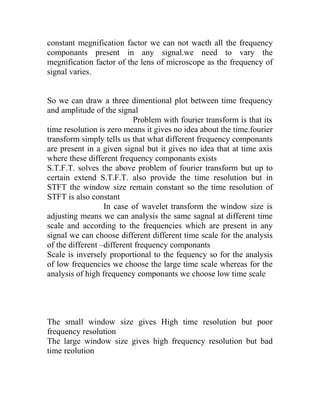 constant megnification factor we can not wacth all the frequency
componants present in any signal.we need to vary the
megnification factor of the lens of microscope as the frequency of
signal varies.
So we can draw a three dimentional plot between time frequency
and amplitude of the signal
Problem with fourier transform is that its
time resolution is zero means it gives no idea about the time.fourier
transform simply tells us that what different frequency componants
are present in a given signal but it gives no idea that at time axis
where these different frequency componants exists
S.T.F.T. solves the above problem of fourier transform but up to
certain extend S.T.F.T. also provide the time resolution but in
STFT the window size remain constant so the time resolution of
STFT is also constant
In case of wavelet transform the window size is
adjusting means we can analysis the same sagnal at different time
scale and according to the frequencies which are present in any
signal we can choose different different time scale for the analysis
of the different –different frequency componants
Scale is inversely proportional to the fequency so for the analysis
of low frequencies we choose the large time scale whereas for the
analysis of high frequency componants we choose low time scale
The small window size gives High time resolution but poor
frequency resolution
The large window size gives high frequency resolution but bad
time reolution
 