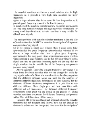 In wavelet transform we choose a small window size for high
frequency so it provide a very high time reolution for higer
frequency
again a large window size is choosen for low frequencies so it
provide good frequency resolution for low frequency
In practice all the practical signals has low frequency componants
for long time duration whereas has high frequency componants for
a very small time duration so wavelet transform is very suitable for
all real word signals.
The main problem with sort time fourier transform is that the size
of window function in STFT is same for the analysis of all spectral
componants of any signal.
So if we choose a small size window then it gives good time
approximation but poor frequency approximation whereas if we
choose a large window size then it gives good frequency
approximation but very poor time approximation again problem
with choosing a large window size is that for long window size a
signal can not be concidred statonary.again we can say that no
single window size is suitable for all the frequency componants
presents in any signal
Above Equation shows the wavelet transfor of any signal It is
clear from the above equation that we can change the scale by
varying the value of s .Now it is also clear from the above equation
that the different different scales are used for the analysis of
different different frequency componants as their suitabily for the
different different frequency componants it is just like to use
different different filters (high pass and low pass filter with
different cut off frequencies) for different different frequency
componants what exact we are doing in the process of taking
wavelet transform we passes the different frequency componants
with a filter of different cut off frequency.
Equation (1) gives us a theoritical approach about the wavelet
transform that for different time interval how we can change the
time scale or how we can change the time scale for the analysis of
 