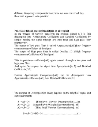 different frequency componants.Now how we can converted this
theortical approach in to practice
Process of taking Wavelet transform of any signal
In the process of wavelet transform the original signal( S ) is first
decompose into Approximate Cofficients and Detailed Cofficients by
simply passing the signal through low pass filter and high pass filter
respectively.
The output of low pass filter is called Approximate[A1](Low freqency
componants) cofficient of the signal
The output of High pass filter is called Detailed [D1](High freqency
componants) Cofficients Of the signal.
This Approximate cofficient[A1] again passed through a low pass and
high pass filter
And again Decompose the signal into Approximate[A 2] and Detailed
Cofficients[D 2]
Further Approximate Componants[A2] can be decomposed into
Approximate cofficients[A3] And Detailed Cofficients[D3]
The number of Decomposition levels depends on the length of signal and
our requirements
S =A1+D1 [First level Wavelet Decomposition]…(a)
A1=A2+D2 [Second level Wavelet Decomposition]…(b)
A2=A3+D3 [Third level Wavelet Decomposition]…(c)
S=A3+D3+D2+D1 ………………………………….(1)
 
