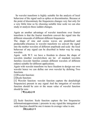 So wavelet transform is highly suitable for the analysis of local
behaviour of the signal such as spikes or discontinuties. Because at
the point of discontinuty the frequencies changes very fast only for
a very littile time so by choosing suitable time scale we can also
study or analysis these sudden changes.
Again an another advantage of wavelet transform over fourier
transform is that the fourier transform convert the signal into the
different sinusoids of different different frequencies
The shape of sine and cosine waves are predefined and
predectable.wheareas in wavelet transform we convert the signal
into the mother wavelets of different amplitude and scale the local
behavour of any signal can be discribed in better way by using
wavelets
Again with W.T. we have a freedom to choose the shape of
wavelets (mother wavelet).there are lot of standard wavelets
families (wavelet families contain different wavelets of different
orders) suitable for different applications.
Again with wavelet transform we have freedom to design our own
wavelet hence we can define our own wavelet by defining Two
functions
[1]Wavelet function:
[2]Scale function:
[1] Wavelet function: wavelet function capture the details(high
frequencies) present in any signal And the intrgation of wavelet
function should be zero or the mean value of wavelet function
should be zero
∫ Ψ(x).d(x)=0
[2] Scale function: Scale function capture the low frequencies
information(approximate ) presents in any signal.the intregation of
scale function should be one it means its average value is one.
∫Ǿ(x).d(x)=1
 