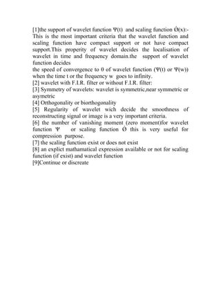 [1]the support of wavelet function Ψ(t) and scaling function Ǿ(x):-
This is the most important criteria that the wavelet function and
scaling function have compact support or not have compact
support.This properity of wavelet decides the localisation of
wavelet in time and frequency domain.the support of wavelet
function decides
the speed of convergence to 0 of wavelet function (Ψ(t) or Ψ(w))
when the time t or the frequency w goes to infinity.
[2] wavelet with F.I.R. filter or without F.I.R. filter:
[3] Symmetry of wavelets: wavelet is symmetric,near symmetric or
asymetric
[4] Orthogonality or biorthogonality
[5] Regularity of wavelet wich decide the smoothness of
reconstructing signal or image is a very important criteria.
[6] the number of vanishing moment (zero moment)for wavelet
function Ψ or scaling function Ǿ this is very useful for
compression purpose.
[7] the scaling function exist or does not exist
[8] an explict mathamatical expression available or not for scaling
function (if exist) and wavelet function
[9]Continue or discreate
 