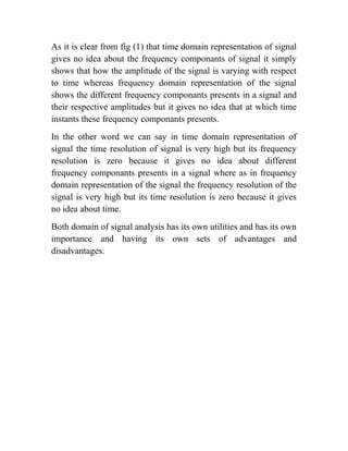 As it is clear from fig (1) that time domain representation of signal
gives no idea about the frequency componants of signal it simply
shows that how the amplitude of the signal is varying with respect
to time whereas frequency domain representation of the signal
shows the different frequency componants presents in a signal and
their respective amplitudes but it gives no idea that at which time
instants these frequency componants presents.
In the other word we can say in time domain representation of
signal the time resolution of signal is very high but its frequency
resolution is zero because it gives no idea about different
frequency componants presents in a signal where as in frequency
domain representation of the signal the frequency resolution of the
signal is very high but its time resolution is zero because it gives
no idea about time.
Both domain of signal analysis has its own utilities and has its own
importance and having its own sets of advantages and
disadvantages.
 